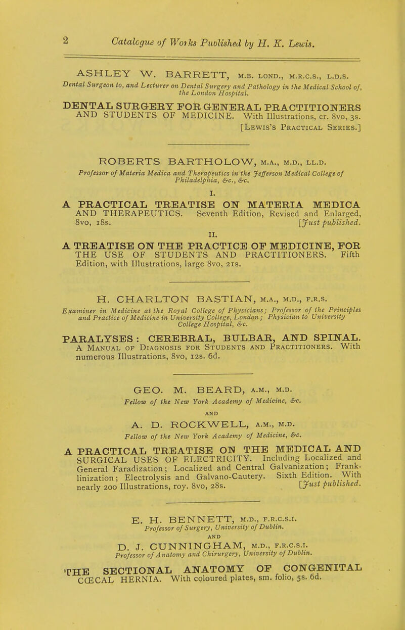 ASHLEY W. BARRETT, m.b. lond., m.r.c.s., l.d.s. Dental Surgeon to, and Lecturer on Dental Surgery and Pathology in the Medical School of, the London Hospital. DENTAL SURGERY FOR GENERAL PRACTITIONERS AND STUDENTS OF MEDICINE. With Illustrations, cr. 8vo, 3s. [Lewis's Practical Series.] ROBERTS BARTHOLOW, m.a., m.d., ll.d. Professor of Materia Medica and Therapeutics in the Jefferson Medical College of Philadelphia, &c., &c. I. PRACTICAL TREATISE ON MATERIA MEDICA AND THERAPEUTICS. Seventh Edition, Revised and Enlarged, 8vo, i8s. \_yust published. II. TREATISE ON THE PRACTICE OP MEDICINE, FOR THE USE OF STUDENTS AND PRACTITIONERS. Fifth Edition, with Illustrations, large 8vo, 21s. H. CHARLTON BASTIAN, m.a., m.d., f.r.s. Examiner in Medicine at the Royal College of Physicians; Professor of the Principles and Practice of Medicine in University College, London; Physician to University College Hospital, &c. PARALYSES : CEREBRAL, BULBAR, AND SPINAL. A Manual of Diagnosis for Students and Practitioners. With numerous Illustrations, Svo, 12s. 6d. GEO. M. BEARD, a.m., m.d. Fellow of the New York Academy of Medicine, &c. AND A. D. ROCKWELL, a.m., m.d. Fellow of the New York Academy of Medicine, &c. A PRACTICAL TREATISE ON THE MEDICAL AND SURGICAL USES OF ELECTRICITY. Including Localized and General Faradization; Localized and Central Galvanization; Frank- linization; Electrolysis and Galvano-Cautery. Sixth Edition. With nearly 200 Illustrations, roy. Svo, 28s. [y^st publisheei. E. H. BENNETT, m.d., f.r.c.s.i. Professor of Surgery, University of Dublin. AND D. J. CUNNINGHAM, m.d., f.r.c.s.i. Professor of Anatomy and Chirurgery, University of Dublin. THE SECTIONAL ANATOMY OF CONGENITAL COECAL HERNIA. With coloured plates, sm. folio, 5s. 6d.