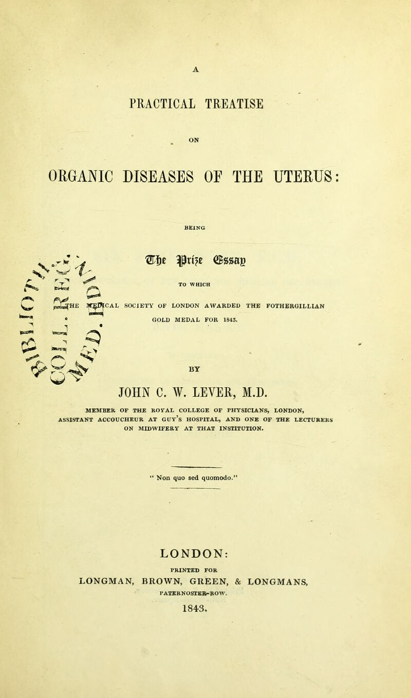 A PRACTICAL TREATISE ON ORGANIC DISEASES OE THE UTERUS BEING $rt?e (Sssag Ikxih £ r\ TO WHICH HE W^OICAL SOCIETY OF LONDON AWARDED THE FOTHEROILLIAN • GOLD MEDAL FOR 1843. 'i /«v w v BY JOHN C. W. LEVER, M.D. MEMBER OF THE ROYAL COLLEGE OF PHTSICLANS, LONDON, ASSISTANT ACCOUCHEUR AT GUY’s HOSPITAL, AND ONE OF THE LECTURERS ON MIDWIFERY AT THAT INSTITUTION. Non quo sed quomodo.” LONDON: PRINTED FOR LONGMAN, BROWN, GREEN, & LONGMANS, PATERNOSTER-ROW. 1843
