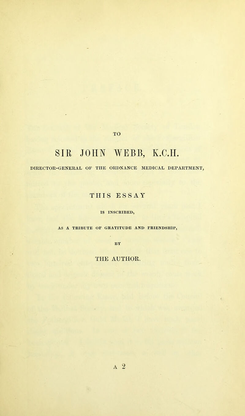 TO SIR JOHN WEBB, K.C.H. DIRECTOR-GENERAL OF THE ORDNANCE MEDICAL DEPARTMENT, THIS ESSAY IS INSCRIBED, AS A TRIBUTE OF GRATITUDE AND FRIENDSHIP, BY THE AUTHOR.