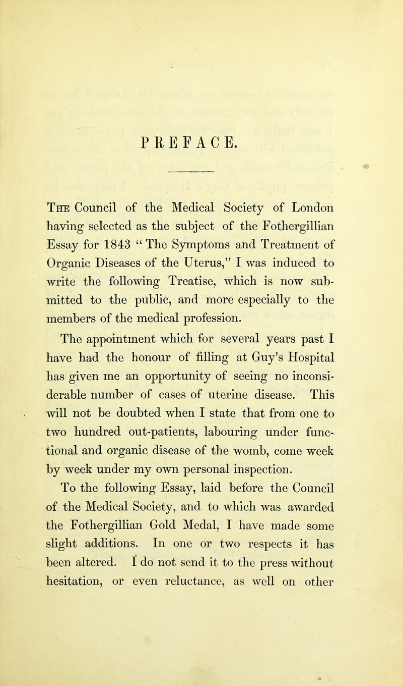 PREFACE. The Council of the Medical Society of London having selected as the subject of the Fothergillian Essay for 1843 “ The Symptoms and Treatment of Organic Diseases of the Uterus,” I was induced to write the following Treatise, which is now sub- mitted to the public, and more especially to the members of the medical profession. The appointment which for several years past I have had the honour of filling at Guy’s Hospital has given me an opportunity of seeing no inconsi- derable number of cases of uterine disease. This will not be doubted when I state that from one to two hundred out-patients, labouring under func- tional and organic disease of the womb, come week by week under my own personal inspection. To the following Essay, laid before the Council of the Medical Society, and to which was awarded the Fothergillian Gold Medal, I have made some slight additions. In one or two respects it has been altered. I do not send it to the press without hesitation, or even reluctance, as well on other