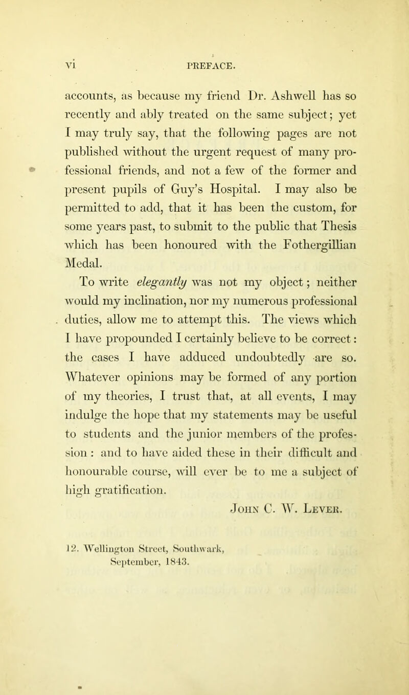 accounts, as because my friend Dr. Ashwell lias so recently and ably treated on the same subject; yet I may truly say, that the following pages are not published without the urgent request of many pro- fessional friends, and not a few of the former and present pupils of Guy’s Hospital. I may also be permitted to add, that it has been the custom, for some years past, to submit to the public that Thesis which has been honoured with the Fothergillian Medal. To write elegantly was not my object; neither would my inclination, nor my numerous professional duties, allow me to attempt this. The views which I have propounded I certainly believe to be correct: the cases I have adduced undoubtedly are so. Whatever opinions may be formed of any portion of my theories, I trust that, at all events, I may indulge the hope that my statements may be useful to students and the junior members of the profes- sion : and to have aided these in their difficult and honourable course, mil ever be to me a subject of hih gratification. o o John C. W. Leveh. 12. Wellington Street, Southwark, September, 1843.