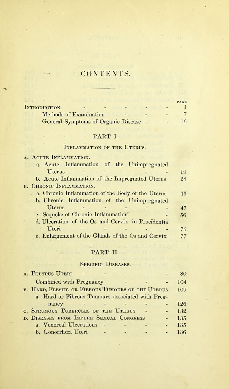 CONTENTS. PAGE Introduction ..... i Methods of Examination 7 General Symptoms of Organic Disease - - 16 PART I. Inflammation of the Uterus. a. Acute Inflammation. a. Acute Inflammation of the Unimpregnated Uterus - - - - 19 b. Acute Inflammation of the Impregnated Uterus 28 b. Chronic Inflammation. a. Chronic Inflammation of the Body of the Uterus 43 b. Chronic Inflammation of the Unimpregnated Uterus - 47 c. Sequela; of Chronic Inflammation - 56 d. Ulceration of the Os and Cervix in Procidentia Uteri - 75 e. Enlargement of the Glands of the Os and Cervix 77 PART II. Specific Diseases. a. Polypus Uteri - 80 Combined with Pregnancy - - - 104 b. Hard, Fleshy, or Fibrous Tumours of the Uterus 109 a. Hard or Fibrous Tumours associated with Preg- nancy ..... 126 c. Strumous Tubercles of the Uterus - - 132 d. Diseases from Impure Sexual Congress - 135 a. Venereal Ulcerations - - - - 135 b. Gonorrhoea Uteri - - - 136