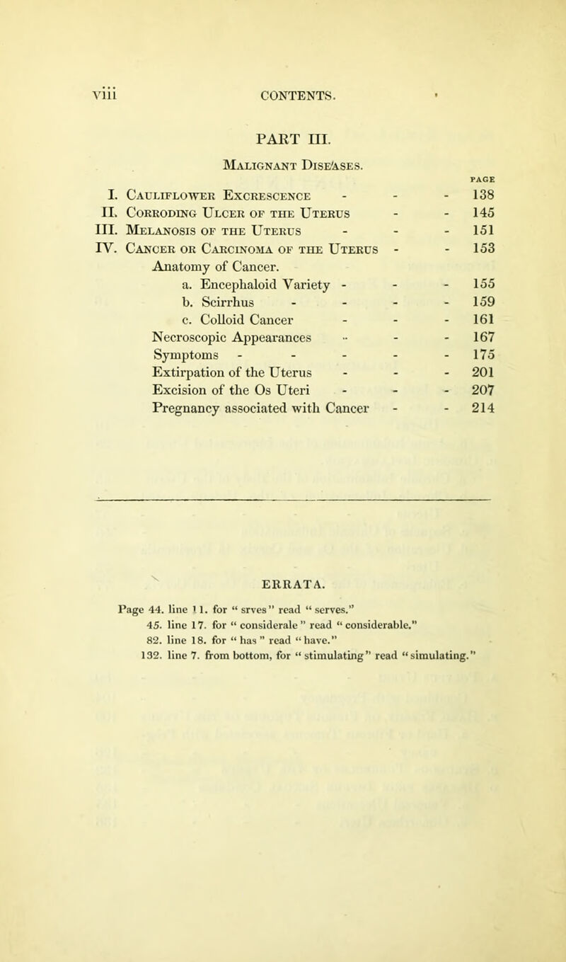 PART in. Malignant Diseases. PAGE I. Cauliflower Excrescence - - - 138 II. Corroding Ulcer of the Uterus - - 145 III. Melanosis of the Uterus - - 151 IV. Cancer or Carcinoma of the Uterus - - 153 Anatomy of Cancer. a. Encephaloid Variety - - - 155 b. Scirrhus - - - 159 c. Colloid Cancer - - - 161 Necroscopic Appearances •• - 167 Symptoms ----- 175 Extirpation of the Uterus ... 201 Excision of the Os Uteri - 207 Pregnancy associated with Cancer - - 214 ERRATA. Page 44. line 1 1. for “ srvcs” read “ serves.” 45. line 17. for “ considerale” read “considerable.” 82. line 18. for “has” read “have.”