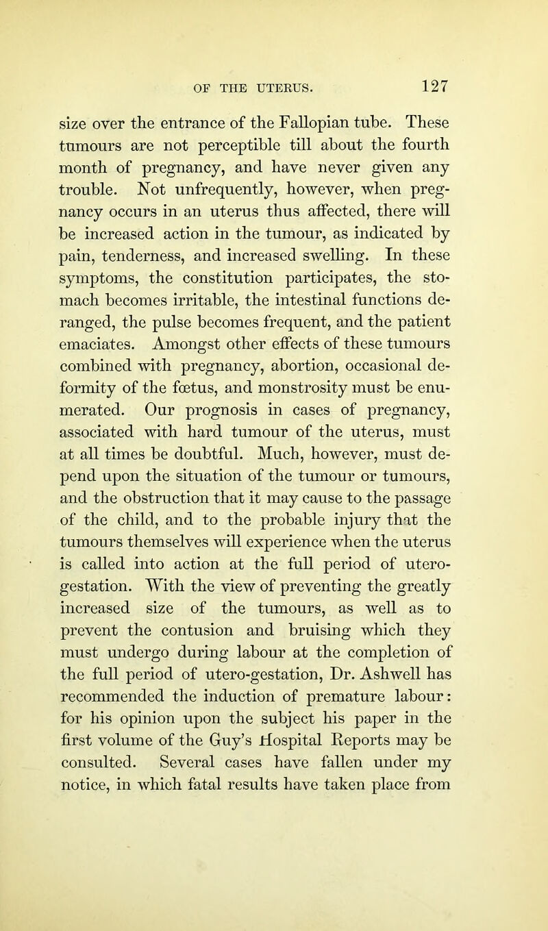 size over the entrance of the Fallopian tube. These tumours are not perceptible till about the fourth month of pregnancy, and have never given any trouble. Not unfrequently, however, when preg- nancy occurs in an uterus thus affected, there will be increased action in the tumour, as indicated by pain, tenderness, and increased swelling. In these symptoms, the constitution participates, the sto- mach becomes irritable, the intestinal functions de- ranged, the pulse becomes frequent, and the patient emaciates. Amongst other effects of these tumours combined with pregnancy, abortion, occasional de- formity of the foetus, and monstrosity must be enu- merated. Our prognosis in cases of pregnancy, associated with hard tumour of the uterus, must at all times be doubtful. Much, however, must de- pend upon the situation of the tumour or tumours, and the obstruction that it may cause to the passage of the child, and to the probable injury that the tumours themselves will experience when the uterus is called into action at the full period of utero- gestation. With the view of preventing the greatly increased size of the tumours, as well as to prevent the contusion and bruising which they must undergo during labour at the completion of the full period of utero-gestation, Dr. Ashwell has recommended the induction of premature labour: for his opinion upon the subject his paper in the first volume of the Guy’s Hospital Reports may be consulted. Several cases have fallen under my notice, in which fatal results have taken place from
