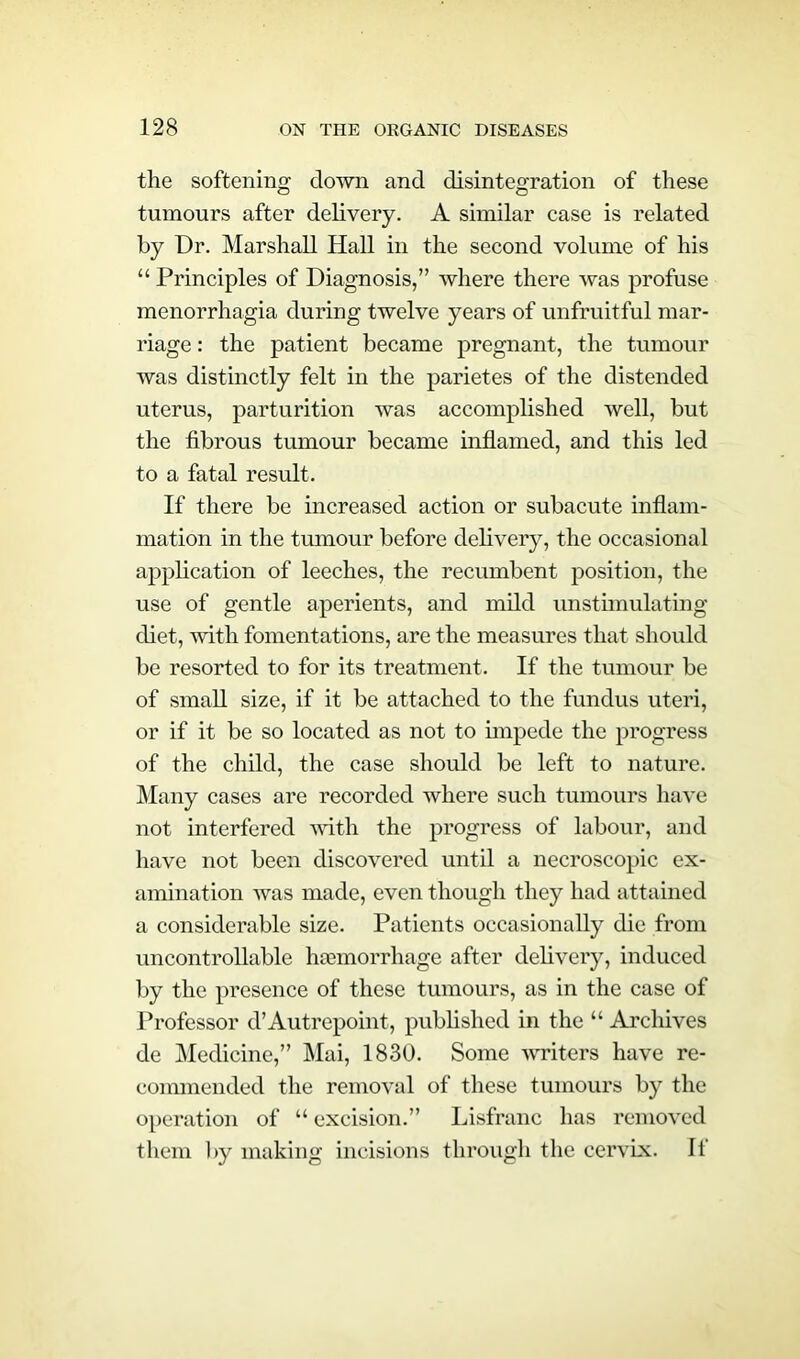 the softening down and disintegration of these tumours after delivery. A similar case is related by Dr. Marshall Hall in the second volume of his “ Principles of Diagnosis,” where there was profuse menorrhagia during twelve years of unfruitful mar- riage : the patient became pregnant, the tumour was distinctly felt in the parietes of the distended uterus, parturition was accomplished well, but the fibrous tumour became inflamed, and this led to a fatal result. If there be increased action or subacute inflam- mation in the tumour before delivery, the occasional application of leeches, the recumbent position, the use of gentle aperients, and mild unstimulating diet, with fomentations, are the measures that should be resorted to for its treatment. If the tumour be of small size, if it be attached to the fundus uteri, or if it be so located as not to impede the progress of the child, the case should be left to nature. Many cases are recorded where such tumours have not interfered with the progress of labour, and have not been discovered until a necroscopic ex- amination was made, even though they had attained a considerable size. Patients occasionally die from uncontrollable haemorrhage after delivery, induced by the presence of these tumours, as in the case of Professor d’Autrepoint, published in the “ Archives de Medicine,” Mai, 1830. Some writers have re- commended the removal of these tumours by the operation of “ excision.” Lisfranc has removed them by making incisions through the cervix. If