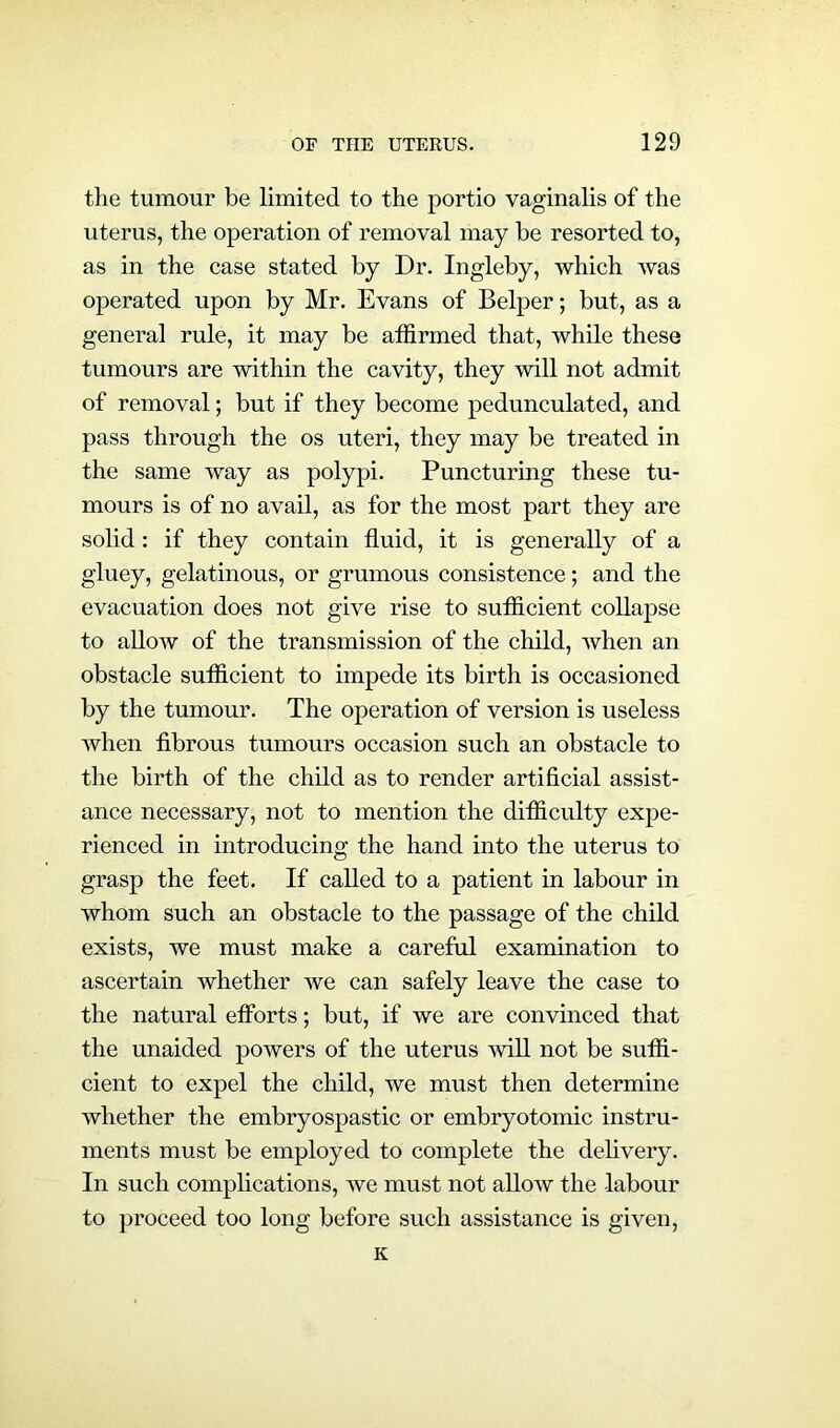 the tumour be limited to the portio vaginalis of the uterus, the operation of removal may be resorted to, as in the case stated by Dr. Ingleby, which was operated upon by Mr. Evans of Belper; but, as a general rule, it may be affirmed that, while these tumours are within the cavity, they will not admit of removal; but if they become pedunculated, and pass through the os uteri, they may be treated in the same way as polypi. Puncturing these tu- mours is of no avail, as for the most part they are solid: if they contain fluid, it is generally of a gluey, gelatinous, or grumous consistence; and the evacuation does not give rise to sufficient collapse to allow of the transmission of the child, when an obstacle sufficient to impede its birth is occasioned by the tumour. The operation of version is useless when fibrous tumours occasion such an obstacle to the birth of the child as to render artificial assist- ance necessary, not to mention the difficulty expe- rienced in introducing the hand into the uterus to grasp the feet. If called to a patient in labour in whom such an obstacle to the passage of the child exists, we must make a careful examination to ascertain whether we can safely leave the case to the natural efforts; but, if we are convinced that the unaided powers of the uterus will not be suffi- cient to expel the child, we must then determine whether the embryospastic or embryotomic instru- ments must be employed to complete the delivery. In such complications, we must not allow the labour to proceed too long before such assistance is given, K