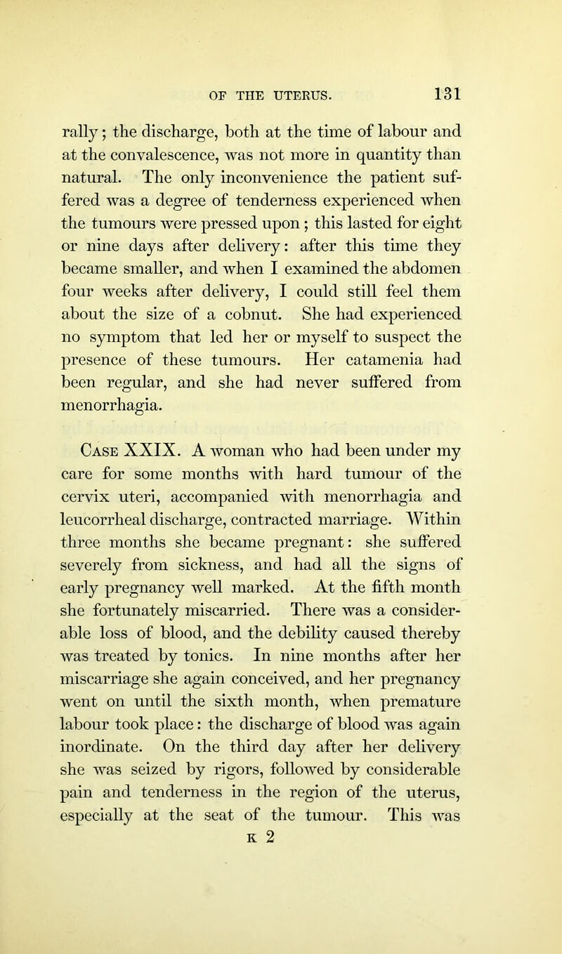 rally; the discharge, both at the time of labour and at the convalescence, was not more in quantity than natural. The only inconvenience the patient suf- fered was a degree of tenderness experienced when the tumours were pressed upon ; this lasted for eight or nine days after delivery: after this time they became smaller, and when I examined the abdomen four weeks after delivery, I could still feel them about the size of a cobnut. She had experienced no symptom that led her or myself to suspect the presence of these tumours. Her catamenia had been regular, and she had never suffered from menorrhagia. Case XXIX. A woman who had been under my care for some months with hard tumour of the cervix uteri, accompanied with menorrhagia and leucorrheal discharge, contracted marriage. Within three months she became pregnant: she suffered severely from sickness, and had all the signs of early pregnancy well marked. At the fifth month she fortunately miscarried. There was a consider- able loss of blood, and the debility caused thereby was treated by tonics. In nine months after her miscarriage she again conceived, and her pregnancy went on until the sixth month, when premature labour took place: the discharge of blood was again inordinate. On the third day after her delivery she was seized by rigors, followed by considerable pain and tenderness in the region of the uterus, especially at the seat of the tumour. This was k 2