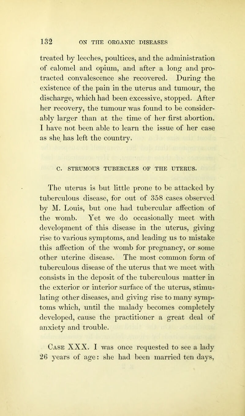 treated by leeches, poultices, and the administration of calomel and opium, and after a long and pro- tracted convalescence she recovered. During the existence of the pain in the uterus and tumour, the discharge, which had been excessive, stopped. After her recovery, the tumour was found to be consider- ably larger than at the time of her first abortion. I have not been able to learn the issue of her case as she has left the country. C. STRUMOUS TUBERCLES OF THE UTERUS. The uterus is but little prone to be attacked by tuberculous disease, for out of 358 cases observed by M. Louis, but one had tubercular affection of the womb. Yet we do occasionally meet with development of this disease in the uterus, giving rise to various symptoms, and leading us to mistake this affection of the womb for pregnancy, or some other uterine disease. The most common form of tuberculous disease of the uterus that we meet with consists in the deposit of the tuberculous matter in the exterior or interior surface of the uterus, stimu- lating other diseases, and giving rise to many symp- toms which, until the malady becomes completely developed, cause the practitioner a great deal of anxiety and trouble. Case XXX. I was once requested to see a lady 26 years of age: she had been married ten days,