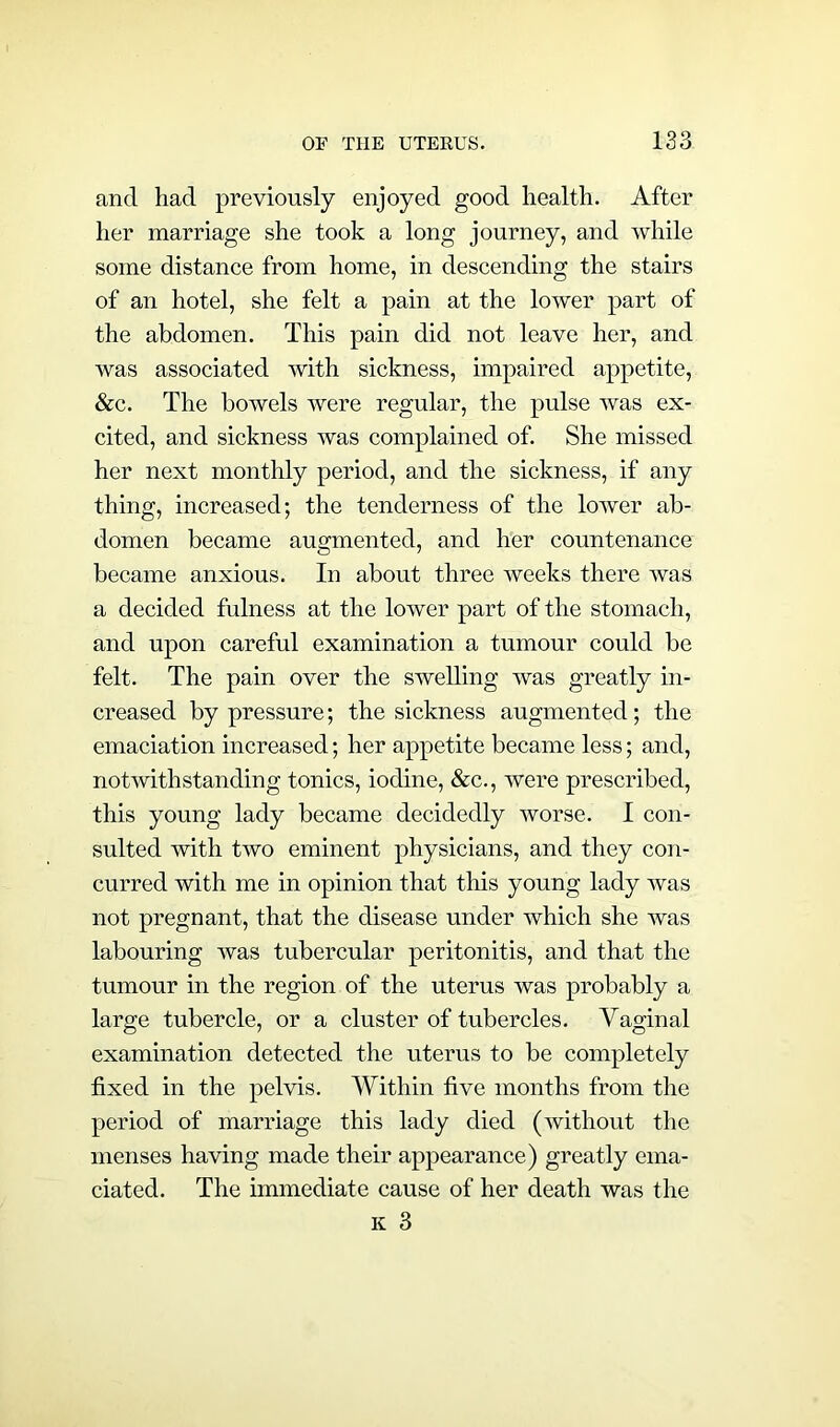 and had previously enjoyed good health. After her marriage she took a long journey, and while some distance from home, in descending the stairs of an hotel, she felt a pain at the lower part of the abdomen. This pain did not leave her, and was associated with sickness, impaired appetite, &c. The bowels were regular, the pulse was ex- cited, and sickness was complained of. She missed her next monthly period, and the sickness, if any thing, increased; the tenderness of the lower ab- domen became augmented, and her countenance became anxious. In about three weeks there was a decided fulness at the lower part of the stomach, and upon careful examination a tumour could be felt. The pain over the swelling was greatly in- creased by pressure; the sickness augmented; the emaciation increased; her appetite became less; and, notwithstanding tonics, iodine, &c., were prescribed, this young lady became decidedly worse. I con- sulted with two eminent physicians, and they con- curred with me in opinion that this young lady was not pregnant, that the disease under which she was labouring was tubercular peritonitis, and that the tumour in the region of the uterus was probably a large tubercle, or a cluster of tubercles. Vaginal examination detected the uterus to be completely fixed in the pelvis. Within five months from the period of marriage this lady died (without the menses having made their appearance) greatly ema- ciated. The immediate cause of her death was the