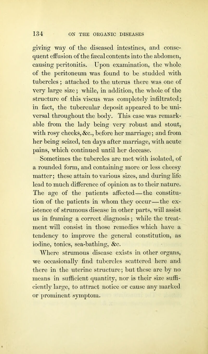 giving way of the diseased intestines, and conse- quent effusion of the fecal contents into the abdomen, causing peritonitis. Upon examination, the whole of the peritoneum was found to be studded with tubercles ; attached to the uterus there was one of very large size; while, in addition, the whole of the structure of this viscus was completely infiltrated; in fact, the tubercular deposit appeared to be uni- versal throughout the body. This case was remark- able from the lady being very robust and stout, with rosy cheeks, &c., before her marriage; and from her being seized, ten days after marriage, with acute pains, which continued until her decease. Sometimes the tubercles are met with isolated, of a rounded form, and containing more or less cheesy matter; these attain to various sizes, and during life lead to much difference of opinion as to their nature. The age of the patients affected—the constitu- tion of the patients in whom they occur—the ex- istence of strumous disease in other parts, will assist us in framing a correct diagnosis; while the treat- ment 'will consist in those remedies which have a tendency to improve the general constitution, as iodine, tonics, sea-bathing, &c. Where strumous disease exists in other organs, we occasionally find tubercles scattered here and there in the uterine structure; but these are by no means in sufficient quantity, nor is their size suffi- ciently large, to attract notice or cause any marked or prominent symptom.