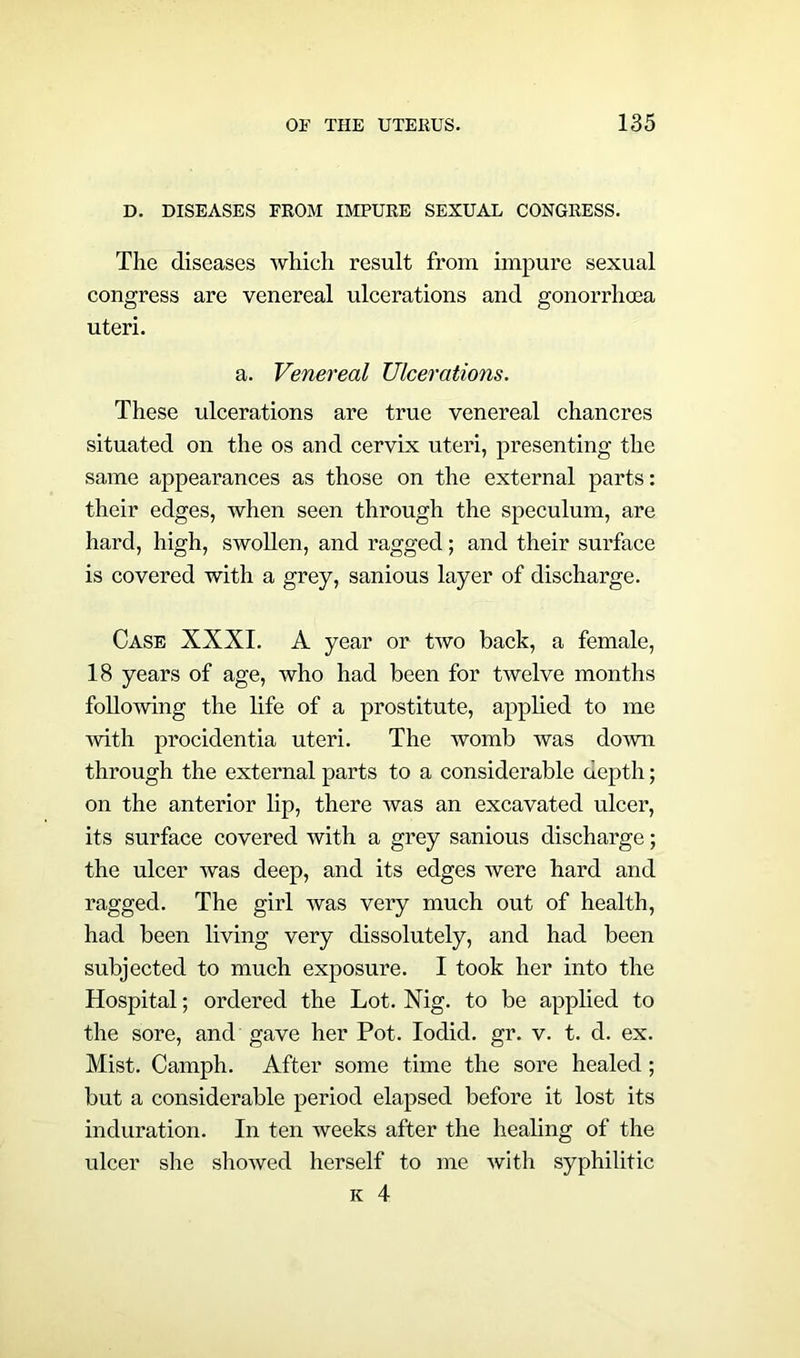 D. DISEASES FROM IMPURE SEXUAL CONGRESS. The diseases which result from impure sexual congress are venereal ulcerations and gonorrhoea uteri. a. Venereal Ulcerations. These ulcerations are true venereal chancres situated on the os and cervix uteri, presenting the same appearances as those on the external parts: their edges, when seen through the speculum, are hard, high, swollen, and ragged; and their surface is covered with a grey, sanious layer of discharge. Case XXXI. A year or two back, a female, 18 years of age, who had been for twelve months following the life of a prostitute, applied to me with procidentia uteri. The womb was down through the external parts to a considerable depth; on the anterior lip, there was an excavated ulcer, its surface covered with a grey sanious discharge; the ulcer was deep, and its edges were hard and ragged. The girl was very much out of health, had been living very dissolutely, and had been subjected to much exposure. I took her into the Hospital; ordered the Lot. Nig. to be applied to the sore, and gave her Pot. Iodid. gr. v. t. d. ex. Mist. Camph. After some time the sore healed; but a considerable period elapsed before it lost its induration. In ten weeks after the healing of the ulcer she showed herself to me with syphilitic k 4