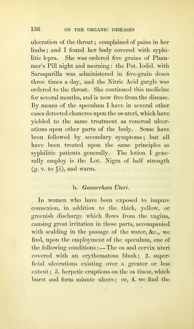 ulceration of the throat; complained of pains in her limbs; and I found her body covered with syphi- litic lepra. She was ordered five grains of Plum- mer’s Pill night and morning: the Pot. Iodid. with Sarsaparilla was administered in five-grain doses three times a day, and the Nitric Acid gargle was ordered to the throat. She continued this medicine for several months, and is now free from the disease. By means of the speculum I have in several other cases detected chancres upon the os uteri, which have yielded to the same treatment as venereal ulcer- ations upon other parts of the body. Some have been followed by secondary symptoms; but all have been treated upon the same principles as syphilitic patients generally. The lotion I gene- rally employ is the Lot. Nigra of half strength (g. v. to 5,i), and warm. b. Gonorrhoea Uteri. In women who have been exposed to impure connexion, in addition to the thick, yelloAv, or greenish discharge which flows from the vagina, causing great irritation in those parts, accompanied with scalding in the passage of the water, &c., we find, upon the employment of the speculum, one of the following conditions: — The os and cervix uteri covered with an erythematous blush; 2. super- ficial ulcerations existing over a greater or less extent; 3. herpetic eruptions on the os tincae, which burst and form minute ulcers; or, 4. we find the