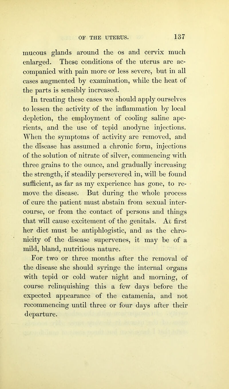mucous glands around the os and cervix much enlarged. These conditions of the uterus are ac- companied with pain more or less severe, hut in all cases augmented by examination, while the heat of the parts is sensibly increased. In treating these cases we should apply ourselves to lessen the activity of the inflammation by local depletion, the employment of cooling saline ape- rients, and the use of tepid anodyne injections. When the symptoms of activity are removed, and the disease has assumed a chronic form, injections of the solution of nitrate of silver, commencing with three grains to the ounce, and gradually increasing the strength, if steadily persevered in, will be found sufficient, as far as my experience has gone, to re- move the disease. But during the whole process of cure the patient must abstain from sexual inter- course, or from the contact of persons and things that will cause excitement of the genitals. Ar first her diet must be antiphlogistic, and as the chro- nicity of the disease supervenes, it may be of a mild, bland, nutritious nature. For two or three months after the removal of the disease she should syringe the internal organs with tepid or cold water night and morning, of course relinquishing this a few days before the expected appearance of the catamenia, and not recommencing until three or four days after their departure.