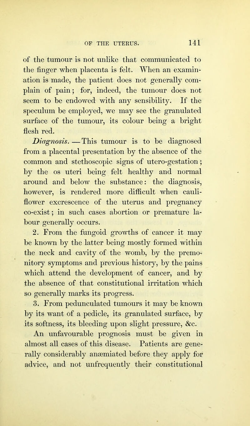 of the tumour is not unlike that communicated to the finger when placenta is felt. When an examin- ation is made, the patient does not generally com- plain of pain; for, indeed, the tumour does not seem to be endowed with any sensibility. If the speculum be employed, we may see the granulated surface of the tumour, its colour being a bright flesh red. Diagnosis. —This tumour is to be diagnosed from a placental presentation by the absence of the common and stethoscopic signs of utero-gestation; by the os uteri being felt healthy and normal around and below the substance: the diagnosis, however, is rendered more difficult when cauli- flower excrescence of the uterus and pregnancy co-exist; in such cases abortion or premature la- bour generally occurs. 2. From the fungoid growths of cancer it may be known by the latter being mostly formed within the neck and cavity of the womb, by the premo- nitory symptoms and previous history, by the pains which attend the development of cancer, and by the absence of that constitutional irritation which so generally marks its progress. 3. From pedunculated tumours it may be known by its want of a pedicle, its granulated surface, by its softness, its bleeding upon slight pressure, &c. An unfavourable prognosis must be given in almost all cases of this disease. Patients are gene- rally considerably anaemiated before they apply for advice, and not unfrequently their constitutional