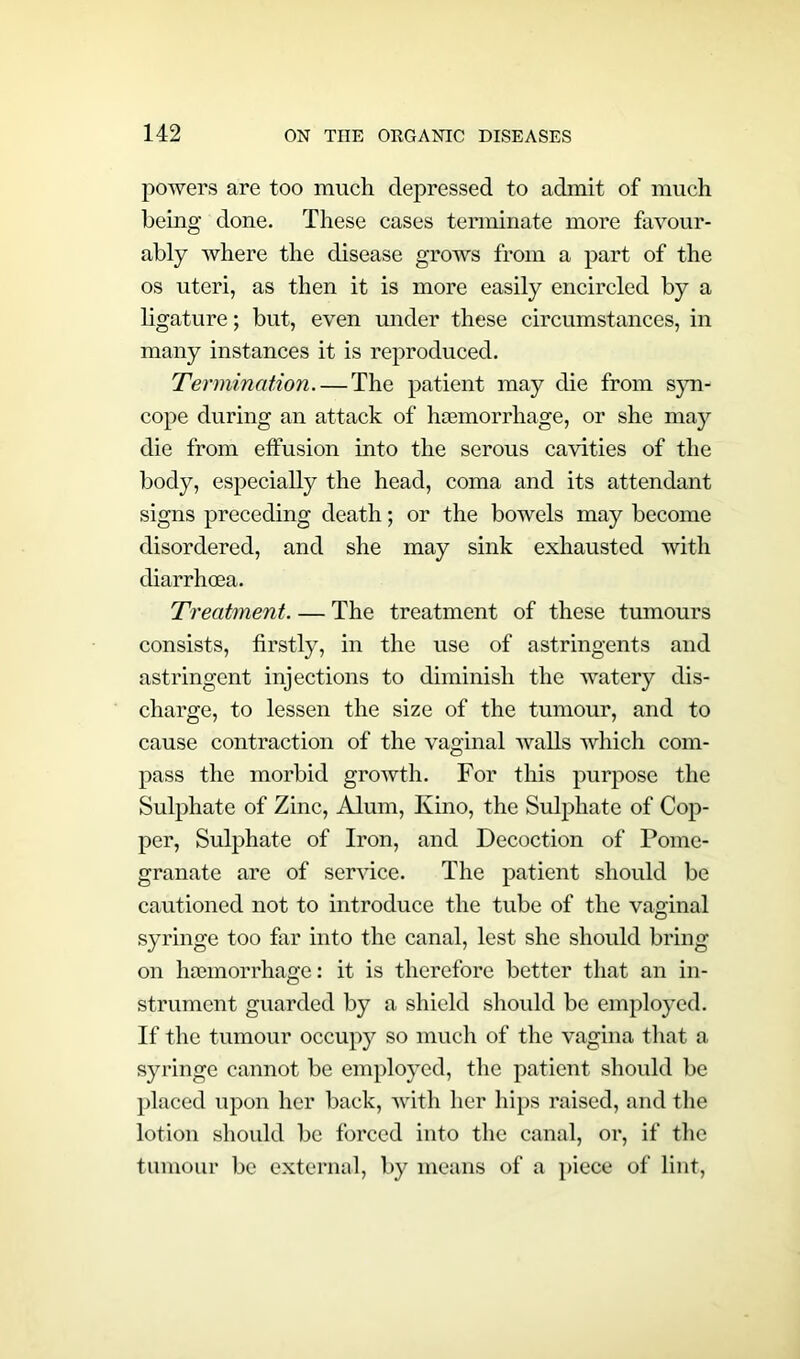 powers are too much depressed to admit of much being done. These cases terminate more favour- ably where the disease grows from a part of the os uteri, as then it is more easily encircled by a ligature; but, even under these circumstances, in many instances it is reproduced. Termination. — The patient may die from syn- cope during an attack of hcemorrhage, or she may die from effusion into the serous cavities of the body, especially the head, coma and its attendant signs preceding death; or the bowels may become disordered, and she may sink exhausted with diarrhoea. Treatment. — The treatment of these tumours consists, firstly, in the use of astringents and astringent injections to diminish the watery dis- charge, to lessen the size of the tumour, and to cause contraction of the vaginal walls which com- pass the morbid growth. For this purpose the Sulphate of Zinc, Alum, Kino, the Sulphate of Cop- per, Sulphate of Iron, and Decoction of Pome- granate are of service. The patient should be cautioned not to introduce the tube of the vaginal syringe too far into the canal, lest she should bring on hemorrhage: it is therefore better that an in- strument guarded by a shield should be employed. If the tumour occupy so much of the vagina that a syringe cannot be employed, the patient should be placed upon her back, with her hips raised, and the lotion should be forced into the canal, or, if the tumour be external, by means of a piece of lint,