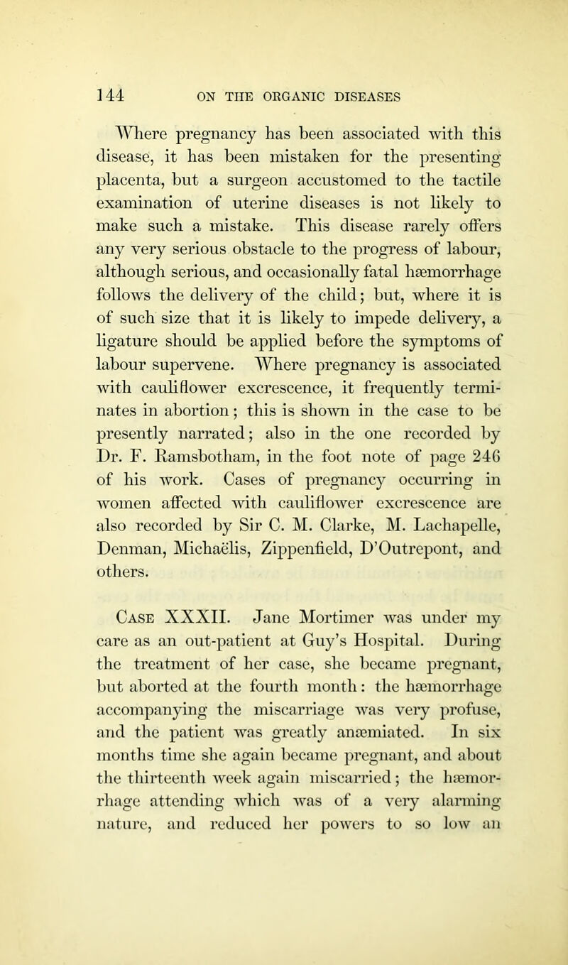 Where pregnancy has been associated with this disease, it has been mistaken for the presenting placenta, but a surgeon accustomed to the tactile examination of uterine diseases is not likely to make such a mistake. This disease rarely otters any very serious obstacle to the progress of labour, although serious, and occasionally fatal haemorrhage follows the delivery of the child; but, where it is of such size that it is likely to impede delivery, a ligature should be applied before the symptoms of labour supervene. Where pregnancy is associated with cauli flower excrescence, it frequently termi- nates in abortion; this is shown in the case to be presently narrated; also in the one recorded by Dr. F. Kamsbotham, in the foot note of page 24G of his work. Cases of pregnancy occurring in women affected with cauliflower excrescence are also recorded by Sir C. M. Clarke, M. Lachapelle, Denman, Michaelis, Zippenfield, D’Outrepont, and others. Case XXXII. Jane Mortimer was under my care as an out-patient at Guy’s Hospital. During the treatment of her case, she became pregnant, but aborted at the fourth month: the haemorrhage accompanying the miscarriage was very profuse, and the patient was greatly amemiated. In six months time she again became pregnant, and about the thirteenth week again miscarried; the haemor- rhage attending which was of a very alarming nature, and reduced her powers to so low an