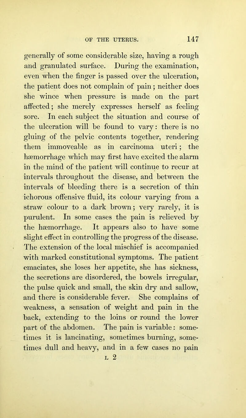 generally of some considerable size, haying a rough and granulated surface. During the examination, even when the finger is passed over the ulceration, the patient does not complain of pain; neither does she wince when pressure is made on the part affected; she merely expresses herself as feeling sore. In each subject the situation and course of the ulceration will be found to vary: there is no gluing of the pelvic contents together, rendering them immoveable as in carcinoma uteri; the haemorrhage which may first have excited the alarm in the mind of the patient will continue to recur at intervals throughout the disease, and between the intervals of bleeding there is a secretion of thin ichorous offensive fluid, its colour varying from a straw colour to a dark brown; very rarely, it is purulent. In some cases the pain is relieved by the haemorrhage. It appears also to have some slight effect in controlling the progress of the disease. The extension of the local mischief is accompanied with marked constitutional symptoms. The patient emaciates, she loses her appetite, she has sickness, the secretions are disordered, the bowels irregular, the pulse quick and small, the skin dry and sallow, and there is considerable fever. She complains of weakness, a sensation of weight and pain in the back, extending to the loins or round the lower part of the abdomen. The pain is variable: some- times it is lancinating, sometimes burning, some- times dull and heavy, and in a few cases no pain l 2