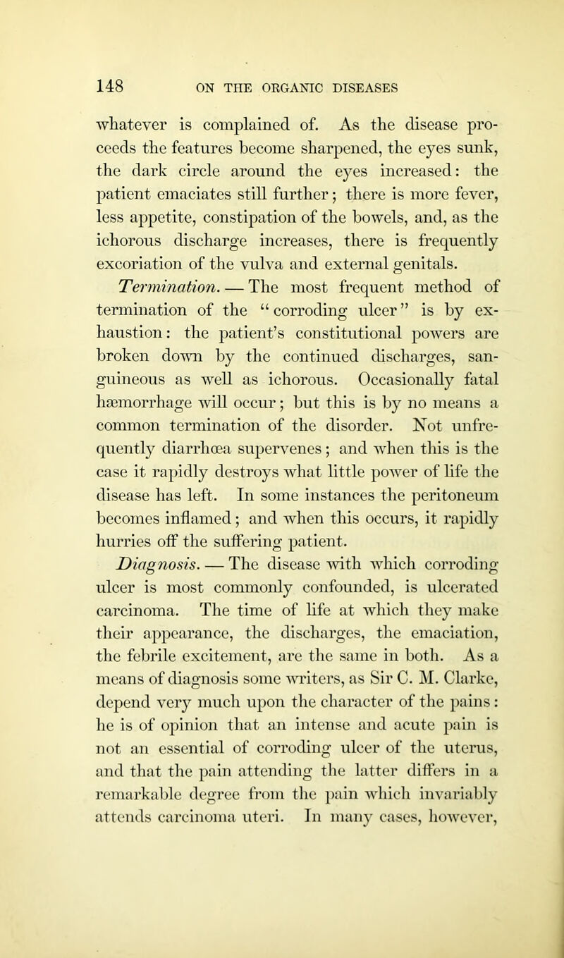 whatever is complained of. As the disease pro- ceeds the features become sharpened, the eyes sunk, the dark circle around the eyes increased: the patient emaciates still further; there is more fever, less appetite, constipation of the bowels, and, as the ichorous discharge increases, there is frequently excoriation of the vulva and external genitals. Termination. — The most frequent method of termination of the “ corroding ulcer ” is by ex- haustion : the patient’s constitutional powers are broken down by the continued discharges, san- guineous as well as ichorous. Occasionally fatal lnemorrhage will occur; but this is by no means a common termination of the disorder. Not unfre- quently diarrhoea supervenes; and when this is the case it rapidly destroys what little power of life the disease has left. In some instances the peritoneum becomes inflamed; and when this occurs, it rapidly hurries off the suffering patient. Diagnosis. — The disease with which corroding ulcer is most commonly confounded, is ulcerated carcinoma. The time of life at which they make their appearance, the discharges, the emaciation, the febrile excitement, are the same in both. As a means of diagnosis some writers, as Sir C. M. Clarke, depend very much upon the character of the pains: he is of opinion that an intense and acute pain is not an essential of corroding ulcer of the uterus, and that the pain attending the latter differs in a remarkable degree from the pain which invariably attends carcinoma uteri. In many cases, however,