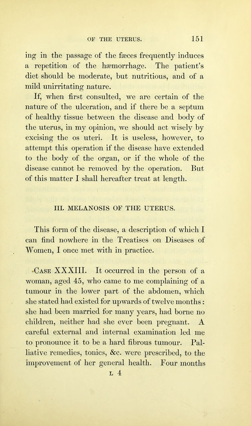 mg in the passage of the feeces frequently induces a repetition of the haemorrhage. The patient’s diet should be moderate, but nutritious, and of a mild unirritating nature. If, when first consulted, we are certain of the nature of the ulceration, and if there be a septum of healthy tissue between the disease and body of the uterus, in my opinion, we should act wisely by excising the os uteri. It is useless, however, to attempt this operation if the disease have extended to the body of the organ, or if the whole of the disease cannot be removed by the operation. But of this matter I shall hereafter treat at length. III. MELANOSIS OF THE UTERUS. This form of the disease, a description of which I can find nowhere in the Treatises on Diseases of Women, I once met with in practice. Case XXXIII. It occurred in the person of a woman, aged 45, who came to me complaining of a tumour in the lower part of the abdomen, which she stated had existed for upwards of twelve months: she had been married for many years, had borne no children, neither had she ever been pregnant. A careful external and internal examination led me to pronounce it to be a hard fibrous tumour. Pal- liative remedies, tonics, &c. were prescribed, to the improvement of her general health. Four months l 4