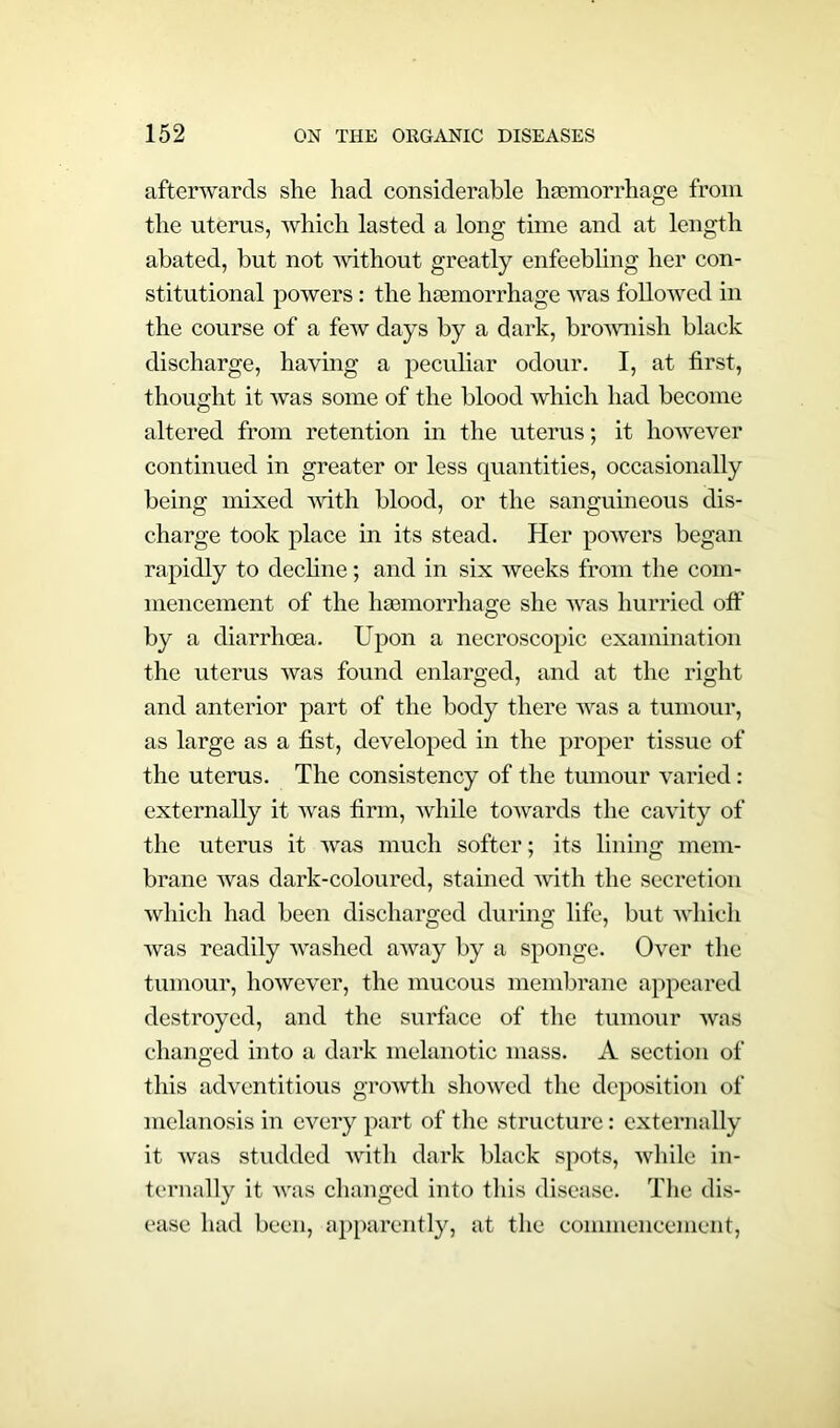 afterwards she had considerable haemorrhage from the uterus, which lasted a long time and at length abated, but not without greatly enfeebling her con- stitutional powers: the haemorrhage was followed in the course of a few days by a dark, brownish black discharge, having a peculiar odour. I, at first, thought it was some of the blood which had become altered from retention in the uterus; it however continued in greater or less quantities, occasionally being mixed with blood, or the sanguineous dis- charge took place in its stead. Her powers began rapidly to decline; and in six weeks from the com- mencement of the hasmorrhage she was hurried off by a diarrhoea. Upon a necroscopic examination the uterus was found enlarged, and at the right and anterior part of the body there was a tumour, as large as a fist, developed in the proper tissue of the uterus. The consistency of the tumour varied: externally it was firm, while towards the cavity of the uterus it was much softer; its lining mem- brane was dark-coloured, stained with the secretion which had been discharged during life, but which was readily -washed away by a sponge. Over the tumour, however, the mucous membrane appeared destroyed, and the surface of the tumour was changed into a dark melanotic mass. A section of this adventitious growth showed the deposition of melanosis in every part of the structure: externally it was studded 'with dark black spots, while in- ternally it was changed into this disease. The dis- ease had been, apparently, at the commencement,