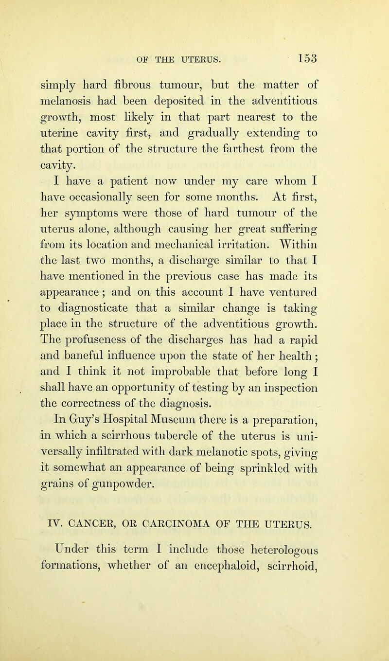 simply hard fibrous tumour, but the matter of melanosis had been deposited in the adventitious growth, most likely in that part nearest to the uterine cavity first, and gradually extending to that portion of the structure the farthest from the cavity. I have a patient now under my care whom I have occasionally seen for some months. At first, her symptoms were those of hard tumour of the uterus alone, although causing her great suffering from its location and mechanical irritation. Within the last two months, a discharge similar to that I have mentioned in the previous case has made its appearance ; and on this account I have ventured to diagnosticate that a similar change is taking place in the structure of the adventitious growth. The profuseness of the discharges has had a rapid and baneful influence upon the state of her health ; and I think it not improbable that before long I shall have an opportunity of testing by an inspection the correctness of the diagnosis. In Guy’s Hospital Museum there is a preparation, in which a scirrhous tubercle of the uterus is uni- versally infiltrated with dark melanotic spots, giving it somewhat an appearance of being sprinkled with grains of gunpowder. IV. CANCER, OR CARCINOMA OF THE UTERUS. Under this term I include those heterologous O formations, whether of an encephaloid, scirrhoid,