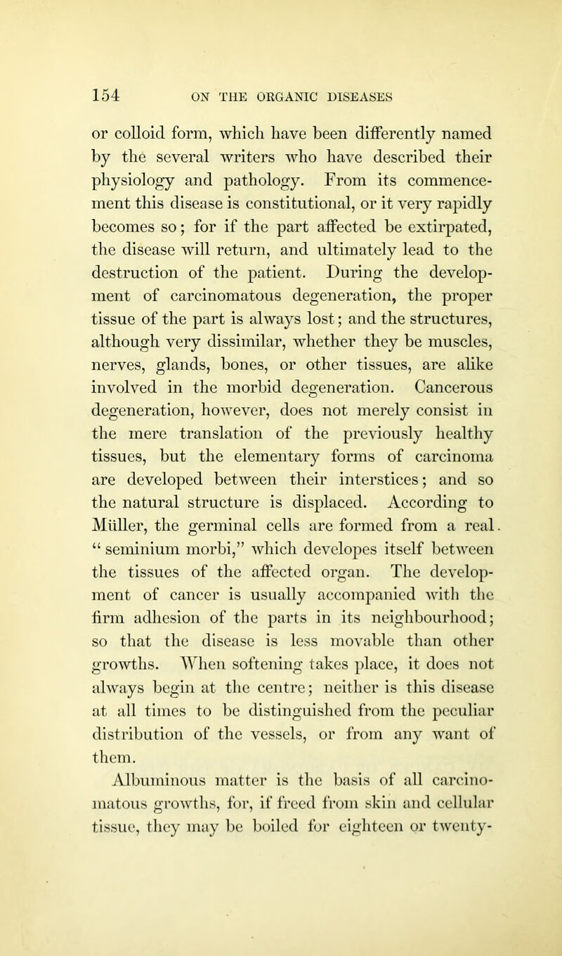 or colloid form, which have been differently named by the several writers who have described their physiology and pathology. From its commence- ment this disease is constitutional, or it very rapidly becomes so; for if the part affected be extirpated, the disease will return, and ultimately lead to the destruction of the patient. During the develop- ment of carcinomatous degeneration, the proper tissue of the part is always lost; and the structures, although very dissimilar, whether they be muscles, nerves, glands, bones, or other tissues, are alike involved in the morbid degeneration. Cancerous degeneration, however, does not merely consist in the mere translation of the previously healthy tissues, but the elementary forms of carcinoma are developed between their interstices; and so the natural structure is displaced. According to Muller, the germinal cells are formed from a real “ seminium morbi,” which developes itself between the tissues of the affected organ. The develop- ment of cancer is usually accompanied with the firm adhesion of the parts in its neighbourhood; so that the disease is less movable than other growths. When softening takes place, it does not always begin at the centre; neither is this disease at all times to be distinguished from the peculiar distribution of the vessels, or from any want of them. Albuminous matter is the basis of all carcino- matous growths, for, if freed from skin and cellular tissue, they may be boiled for eighteen or twenty-