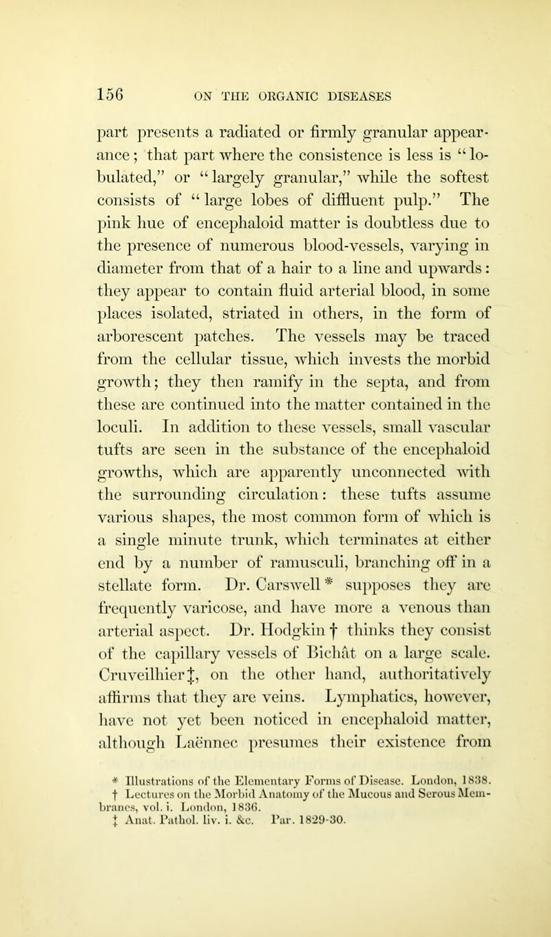 part presents a radiated or firmly granular appear- ance ; that part where the consistence is less is “ ta- bulated,” or “ largely granular,” while the softest consists of “ large tabes of difiluent pulp.” The pink hue of encephaloid matter is doubtless due to the presence of numerous blood-vessels, varying in diameter from that of a hair to a line and upwards: they appear to contain fluid arterial blood, in some places isolated, striated in others, in the form of arborescent patches. The vessels may be traced from the cellular tissue, which invests the morbid growth; they then ramify in the septa, and from these are continued into the matter contained in the loculi. In addition to these vessels, small vascular tufts are seen in the substance of the encephaloid growths, which are apparently unconnected with the surrounding circulation: these tufts assume various shapes, the most common form of which is a single minute trunk, which terminates at either end by a number of ramusculi, branching off in a stellate form. Dr. Carswell * supposes they are frequently varicose, and have more a venous than arterial aspect. Dr. Hodgkin f thinks they consist of the capillary vessels of Bichat on a large scale. Cruveilhier J, on the other hand, authoritatively affirms that they are veins. Lymphatics, however, have not yet been noticed in encephaloid matter, although Laennec presumes their existence from * Illustrations of the Elementary Forms of Disease. London, 1838. t Lectures on the Morbid Anatomy of the Mucous and Serous Mem- branes, vol. i. London, 1836. J Anat. Pathol, liv. i. &c. Par. 1829-30.
