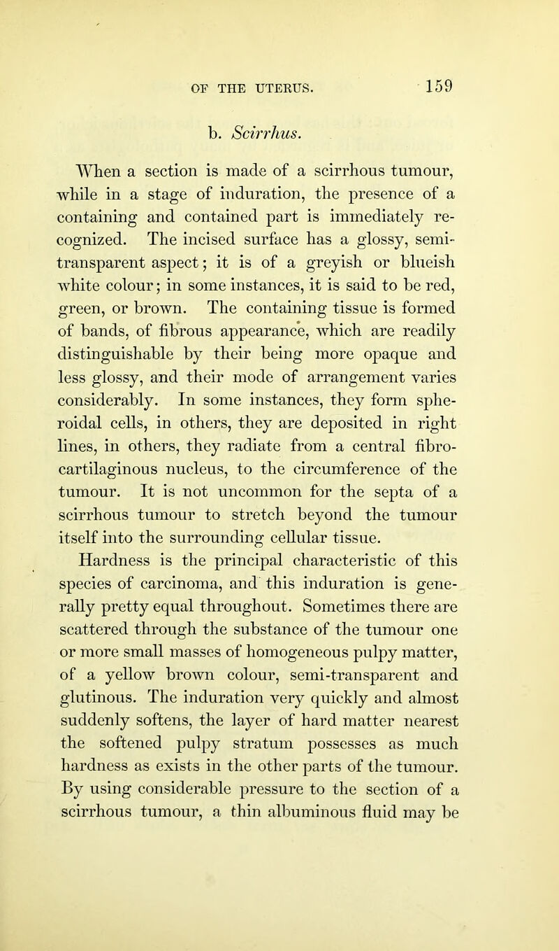 b. Scirrhus. When a section is made of a scirrhous tumour, while in a stage of induration, the presence of a containing and contained part is immediately re- cognized. The incised surface has a glossy, semi- transparent aspect; it is of a greyish or blueish white colour; in some instances, it is said to be red, green, or brown. The containing tissue is formed of bands, of fibrous appearance, which are readily distinguishable by their being more opaque and less glossy, and their mode of arrangement varies considerably. In some instances, they form sphe- roidal cells, in others, they are deposited in right lines, in others, they radiate from a central fibro- cartilaginous nucleus, to the circumference of the tumour. It is not uncommon for the septa of a scirrhous tumour to stretch beyond the tumour itself into the surrounding cellular tissue. Hardness is the principal characteristic of this species of carcinoma, and this induration is gene- rally pretty equal throughout. Sometimes there are scattered through the substance of the tumour one or more small masses of homogeneous pulpy matter, of a yellow brown colour, semi-transparent and glutinous. The induration very quickly and almost suddenly softens, the layer of hard matter nearest the softened pulpy stratum possesses as much hardness as exists in the other parts of the tumour. By using considerable pressure to the section of a scirrhous tumour, a thin albuminous fluid may be