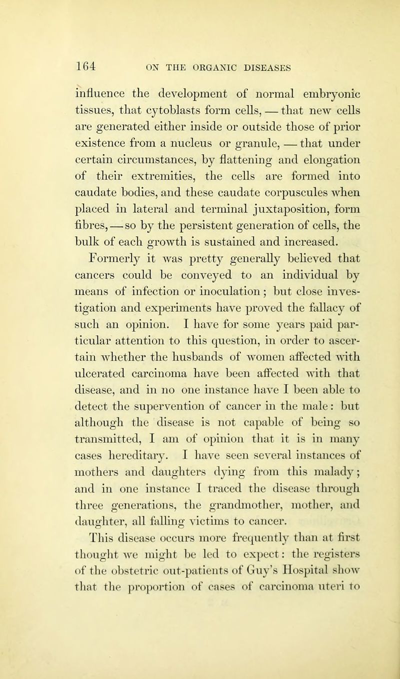 influence the development of normal embryonic tissues, that cytoblasts form cells, — that new cells are generated either inside or outside those of prior existence from a nucleus or granule, — that under certain circumstances, by flattening and elongation of their extremities, the cells are formed into caudate bodies, and these caudate corpuscules when placed in lateral and terminal juxtaposition, form fibres, — so by the persistent generation of cells, the bulk of each growth is sustained and increased. Formerly it was pretty generally believed that cancers could be conveyed to an individual by means of infection or inoculation; but close inves- tigation and experiments have proved the fallacy of such an opinion. I have for some years paid par- ticular attention to this question, in order to ascer- tain whether the husbands of women affected with ulcerated carcinoma have been affected with that disease, and in no one instance have I been able to detect the supervention of cancer in the male: but although the disease is not capable of being so transmitted, I am of opinion that it is in many cases hereditary. I have seen several instances of mothers and daughters dying from this malady; and in one instance I traced the disease through three generations, the grandmother, mother, and daughter, all falling victims to cancer. This disease occurs more frequently than at first thought we might be led to expect: the registers of the obstetric out-patients of Guy’s Hospital show that the proportion of cases of carcinoma uteri to