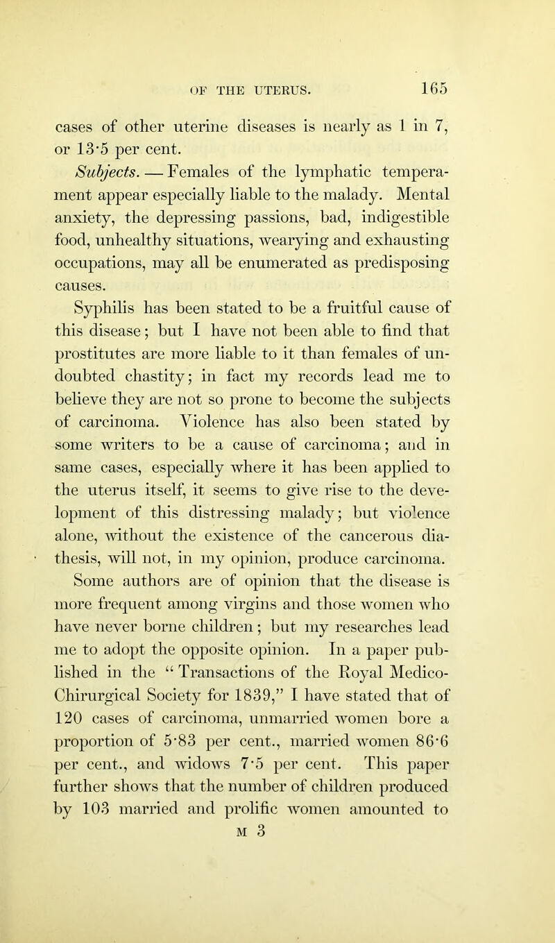 cases of other uterine diseases is nearly as 1 in 7, or 13 ’5 per cent. Subjects.—Females of the lymphatic tempera- ment appear especially liable to the malady. Mental anxiety, the depressing passions, bad, indigestible food, unhealthy situations, wearying and exhausting occupations, may all be enumerated as predisposing causes. Syphilis has been stated to be a fruitful cause of this disease; but I have not been able to find that prostitutes are more liable to it than females of un- doubted chastity; in fact my records lead me to believe they are not so prone to become the subjects of carcinoma. Violence has also been stated by some writers to be a cause of carcinoma; and in same cases, especially where it has been applied to the uterus itself, it seems to give rise to the deve- lopment of this distressing malady; but violence alone, without the existence of the cancerous dia- thesis, will not, in my opinion, produce carcinoma. Some authors are of opinion that the disease is more frequent among virgins and those women who have never borne children ; but my researches lead me to adopt the opposite opinion. In a paper pub- lished in the “ Transactions of the Royal Medico- Chirurgical Society for 1839,” I have stated that of 120 cases of carcinoma, unmarried women bore a proportion of 5-83 per cent., married women 86'6 per cent., and widows 7‘5 per cent. This paper further shows that the number of children produced by 103 married and prolific women amounted to m 3