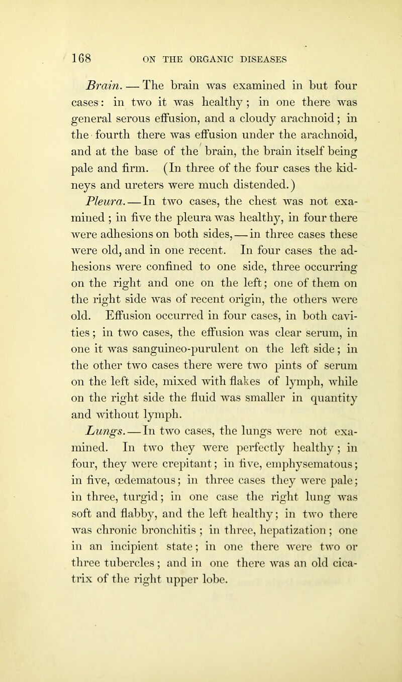 Brain. — The brain was examined in but four cases: in two it was healthy ; in one there was general serous effusion, and a cloudy arachnoid; in the fourth there was effusion under the arachnoid, and at the base of the brain, the brain itself being pale and firm. (In three of the four cases the kid- neys and ureters were much distended.) Pleura. — In two cases, the chest was not exa- mined ; in five the pleura was healthy, in four there were adhesions on both sides, — in three cases these were old, and in one recent. In four cases the ad- hesions were confined to one side, three occurring on the right and one on the left; one of them on the right side was of recent origin, the others were old. Effusion occurred in four cases, in both cavi- ties ; in two cases, the effusion was clear serum, in one it was sanguineo-purulent on the left side; in the other two cases there were two pints of serum on the left side, mixed with flakes of lymph, while on the right side the fluid was smaller in quantity and without lymph. Lungs. — In two cases, the lungs were not exa- mined. In two they were perfectly healthy ; in four, they were crepitant; in five, emphysematous; in five, oedematous; in three cases they were pale; in three, turgid; in one case the right lung was soft and flabby, and the left healthy; in two there was chronic bronchitis ; in three, hepatization ; one in an incipient state; in one there were two or three tubercles; and in one there was an old cica- trix of the right upper lobe.