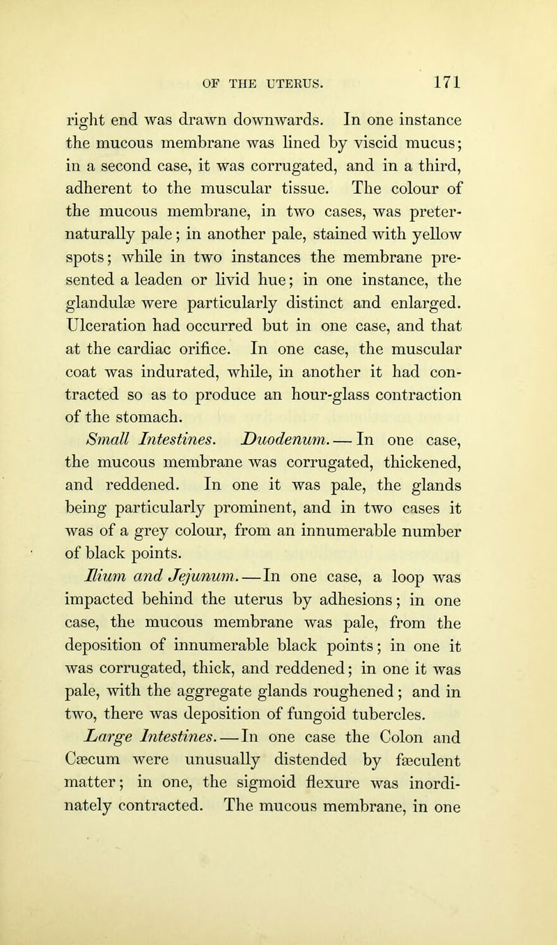 right end was drawn downwards. In one instance the mucous membrane was lined by viscid mucus; in a second case, it was corrugated, and in a third, adherent to the muscular tissue. The colour of the mucous membrane, in two cases, was preter- naturally pale; in another pale, stained with yellow spots; while in two instances the membrane pre- sented a leaden or livid hue; in one instance, the glanduhe were particularly distinct and enlarged. Ulceration had occurred but in one case, and that at the cardiac orifice. In one case, the muscular coat was indurated, while, in another it had con- tracted so as to produce an hour-glass contraction of the stomach. Small Intestines. Duodenum. — In one case, the mucous membrane was corrugated, thickened, and reddened. In one it was pale, the glands being particularly prominent, and in two cases it was of a grey colour, from an innumerable number of black points. Ilium and Jejunum.—In one case, a loop was impacted behind the uterus by adhesions; in one case, the mucous membrane was pale, from the deposition of innumerable black points; in one it was corrugated, thick, and reddened; in one it was pale, with the aggregate glands roughened ; and in two, there was deposition of fungoid tubercles. Large Intestines.—In one case the Colon and Csecum were unusually distended by feculent matter; in one, the sigmoid flexure was inordi- nately contracted. The mucous membrane, in one