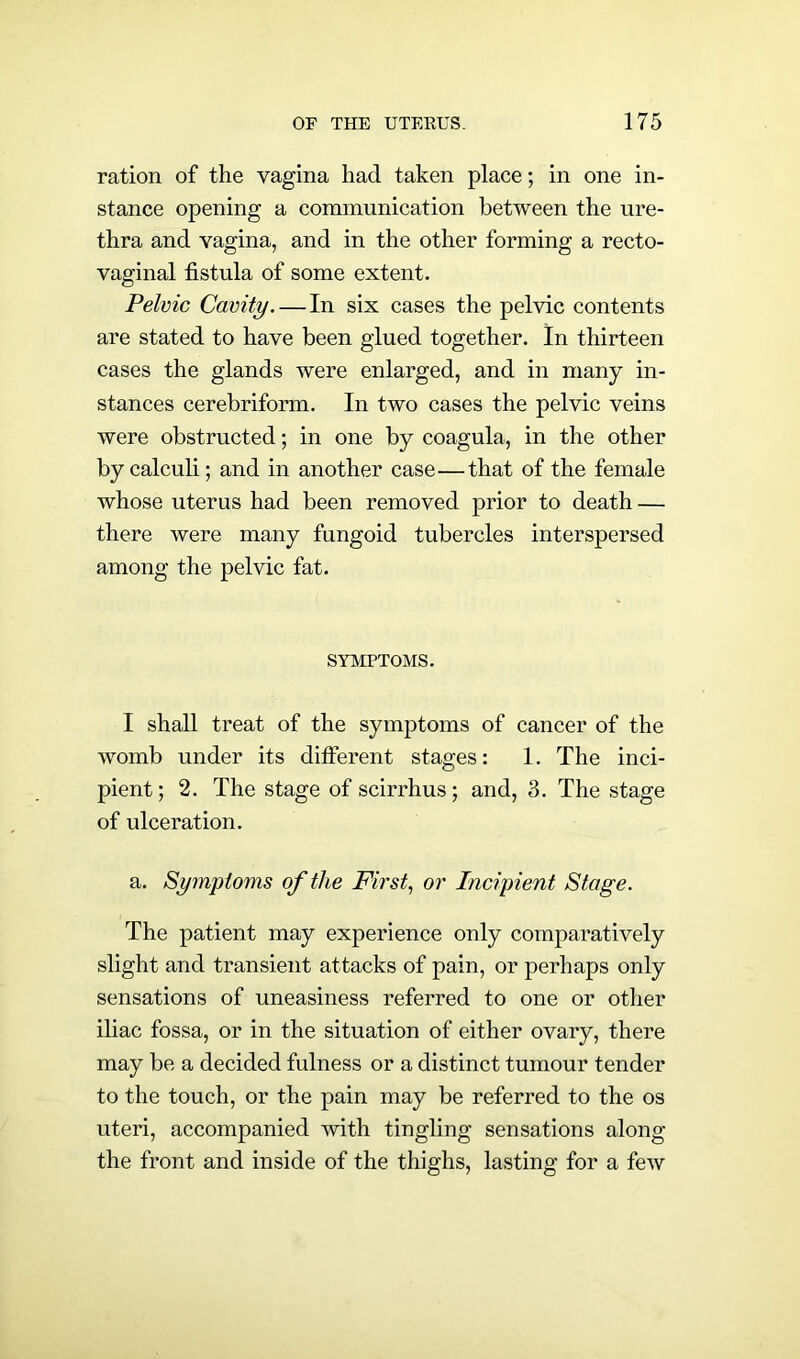 ration of the vagina had taken place; in one in- stance opening a communication between the ure- thra and vagina, and in the other forming a recto- vaginal fistula of some extent. Pelvic Cavity. — In six cases the pelvic contents are stated to have been glued together. In thirteen cases the glands were enlarged, and in many in- stances cerebriform. In two cases the pelvic veins were obstructed; in one by coagula, in the other by calculi; and in another case—that of the female whose uterus had been removed prior to death — there were many fungoid tubercles interspersed among the pelvic fat. SYMPTOMS. I shall treat of the symptoms of cancer of the womb under its different stages: 1. The inci- pient; 2. The stage of scirrhus; and, 3. The stage of ulceration. a. Symptoms of the First, or Incipient Stage. The patient may experience only comparatively slight and transient attacks of pain, or perhaps only sensations of uneasiness referred to one or other iliac fossa, or in the situation of either ovary, there may be a decided fulness or a distinct tumour tender to the touch, or the pain may be referred to the os uteri, accompanied with tingling sensations along the front and inside of the thighs, lasting for a few