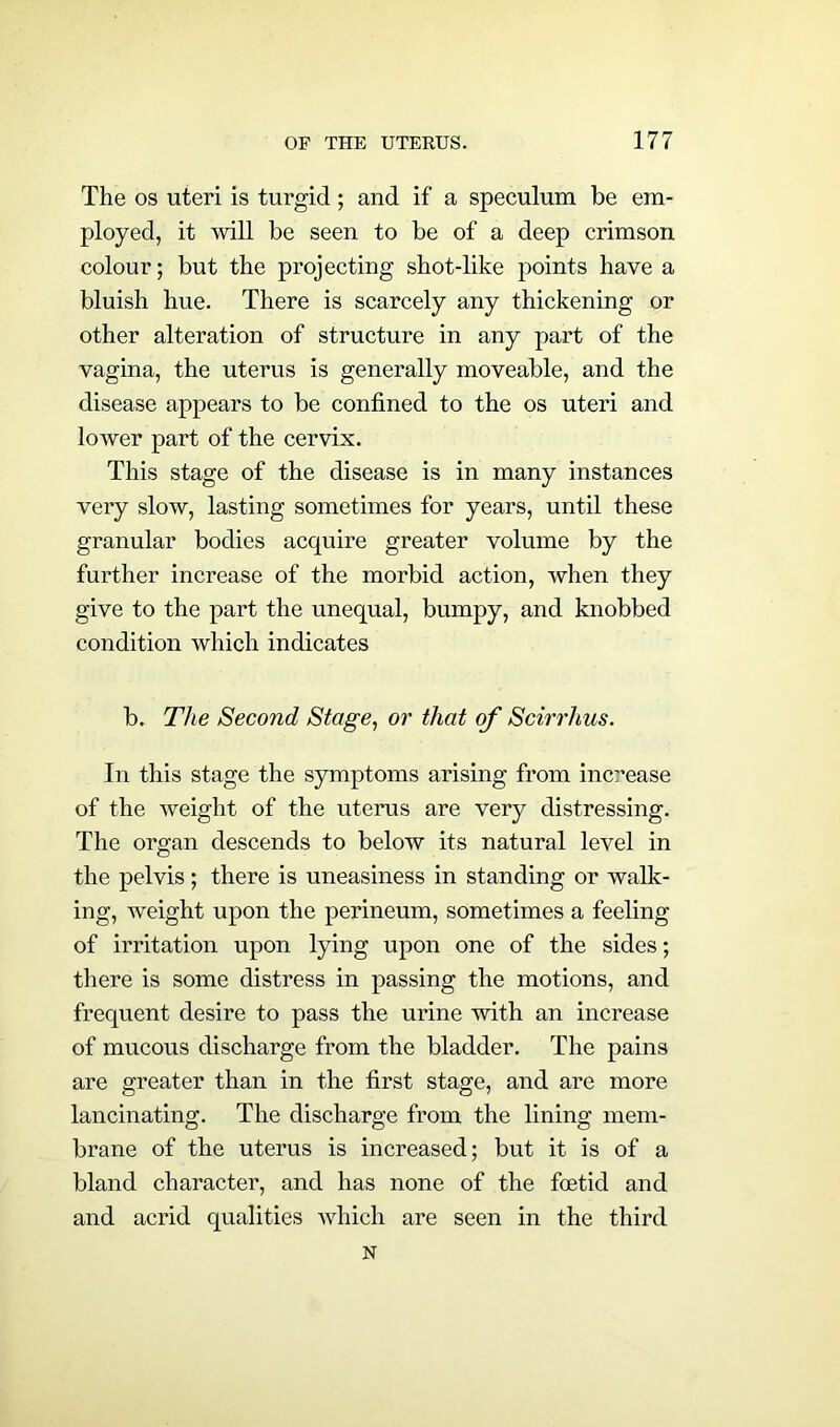 The os uteri is turgid; and if a speculum be em- ployed, it will be seen to be of a deep crimson colour; but the projecting shot-like points have a bluish hue. There is scarcely any thickening or other alteration of structure in any part of the vagina, the uterus is generally moveable, and the disease appears to be confined to the os uteri and lower part of the cervix. This stage of the disease is in many instances very slow, lasting sometimes for years, until these granular bodies acquire greater volume by the further increase of the morbid action, when they give to the part the unequal, bumpy, and knobbed condition which indicates b. The Second Stage, or that of Scirrhus. In this stage the symptoms arising from increase of the weight of the uterus are very distressing. The organ descends to below its natural level in the pelvis; there is uneasiness in standing or walk- ing, weight upon the perineum, sometimes a feeling of irritation upon lying upon one of the sides; there is some distress in passing the motions, and frequent desire to pass the urine with an increase of mucous discharge from the bladder. The pains are greater than in the first stage, and are more lancinating. The discharge from the lining mem- brane of the uterus is increased; but it is of a bland character, and has none of the foetid and and acrid qualities which are seen in the third N