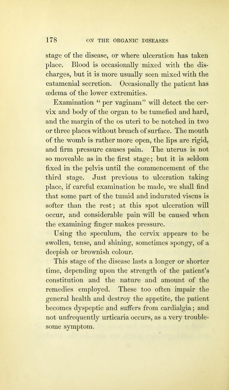 stage of the disease, or where ulceration has taken place. Blood is occasionally mixed with the dis- charges, but it is more usually seen mixed with the catamenial secretion. Occasionally the patient has oedema of the lower extremities. Examination “ per vaginam” will detect the cer- vix and body of the organ to be tumefied and hard, and the margin of the os uteri to be notched in two or three places without breach of surface. The mouth of the womb is rather more open, the lips are rigid, and firm pressure causes pain. The uterus is not so moveable as in the first stage; but it is seldom fixed in the pelvis until the commencement of the third stage. Just previous to ulceration taking place, if careful examination be made, we shall find that some part of the tumid and indurated viscus is softer than the rest; at this spot ulceration will occur, and considerable pain will be caused vrhen the examining finger makes pressure. Using the speculum, the cervix appears to be swollen, tense, and shining, sometimes spongy, of a deepish or brownish colour. This stage of the disease lasts a longer or shorter time, depending upon the strength of the patient’s constitution and the nature and amount of the remedies employed. These too often impair the general health and destroy the appetite, the patient becomes dyspeptic and suffers from cardialgia; and not unfrequently urticaria occurs, as a very trouble- some symptom.