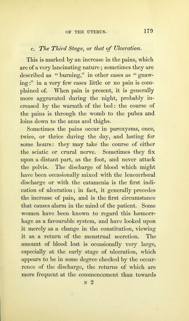 c. The Tim'd Stage, or that of Ulceration. This is marked by an increase in the pains, which are of a very lancinating nature; sometimes they are described as “ burning,” in other cases as “ gnaw- ing in a very few cases little or no pain is com- plained of. When pain is present, it is generally more aggravated during the night, probably in- creased by the warmth of the bed: the course of the pains is through the womb to the pubes and loins down to the anus and thighs. Sometimes the pains occur in paroxysms, once, twice, or thrice during the day, and lasting for some hours: they may take' the course of either the sciatic or crural nerve. Sometimes they fix upon a distant part, as the foot, and never attack the pelvis. The discharge of blood which might have been occasionally mixed with the leucoirhoeal discharge or with the catamenia is the first indi- cation of ulceration; in fact, it generally precedes the increase of pain, and is the first circumstance that causes alarm in the mind of the patient. Some women have been known to regard this haemorr- hage as a favourable system, and have looked upon it merely as a change in the constitution, viewing it as a return of the menstrual secretion. The amount of blood lost is occasionally very large, especially at the early stage of ulceration, which appears to be in some degree checked by the occur- rence of the discharge, the returns of which are more frequent at the commencement than towards