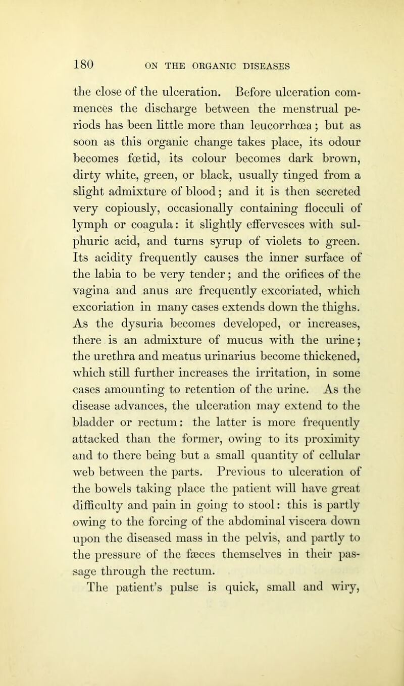 the close of the ulceration. Before ulceration com- mences the discharge between the menstrual pe- riods has been little more than leucorrhoea ; but as soon as this organic change takes place, its odour becomes foetid, its colour becomes dark brown, dirty white, green, or black, usually tinged from a slight admixture of blood; and it is then secreted very copiously, occasionally containing flocculi of lymph or coagula: it slightly effervesces with sul- phuric acid, and turns syrup of violets to green. Its acidity frequently causes the inner surface of the labia to be very tender; and the orifices of the vagina and anus are frequently excoriated, which excoriation in many cases extends down the thighs. As the dysuria becomes developed, or increases, there is an admixture of mucus with the urine; the urethra and meatus urinarius become thickened, which still further increases the irritation, in some cases amounting to retention of the urine. As the disease advances, the ulceration may extend to the bladder or rectum: the latter is more frequently attacked than the former, owing to its proximity and to there being but a small quantity of cellular web between the parts. Previous to ulceration of the bowels taking place the patient will have great difficulty and pain in going to stool: this is partly owing to the forcing of the abdominal viscera down upon the diseased mass in the pelvis, and partly to the pressure of the faeces themselves in their pas- sage through the rectum. The patient’s pulse is quick, small and wiry,