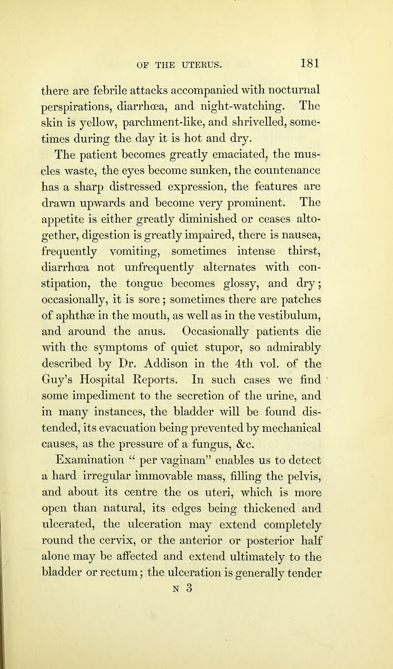 there are febrile attacks accompanied with nocturnal perspirations, diarrhoea, and night-watching. The skin is yellow, parchment-like, and shrivelled, some- times during the day it is hot and dry. The patient becomes greatly emaciated, the mus- cles waste, the eyes become sunken, the countenance has a sharp distressed expression, the features are drawn upwards and become very prominent. The appetite is either greatly diminished or ceases alto- gether, digestion is greatly impaired, there is nausea, frequently vomiting, sometimes intense thirst, diarrhoea not unfrequently alternates with con- stipation, the tongue becomes glossy, and dry; occasionally, it is sore; sometimes there are patches of aphthae in the mouth, as well as in the vestibulum, and around the anus. Occasionally patients die with the symptoms of quiet stupor, so admirably described by Dr. Addison in the 4th vol. of the Guy’s Hospital Reports. In such cases we find some impediment to the secretion of the urine, and in many instances, the bladder will be found dis- tended, its evacuation being prevented by mechanical causes, as the pressure of a fungus, &c. Examination “ per vaginam” enables us to detect a hard irregular immovable mass, filling the pelvis, and about its centre the os uteri, which is more open than natural, its edges being thickened and ulcerated, the ulceration may extend completely round the cervix, or the anterior or posterior half alone may be affected and extend ultimately to the bladder or rectum; the ulceration is generally tender n 3
