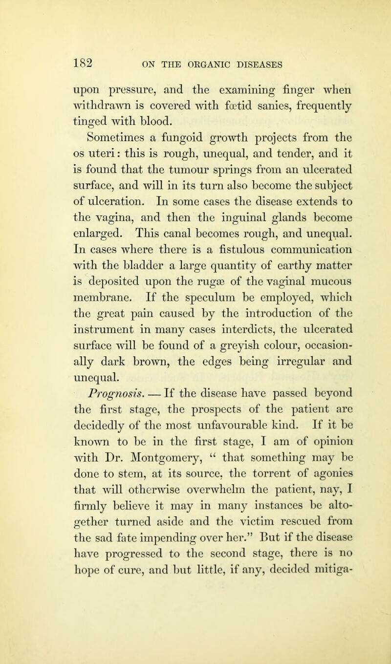 upon pressure, and the examining finger when withdrawn is covered with foetid sanies, frequently tinged with blood. Sometimes a fungoid growth projects from the os uteri: this is rough, unequal, and tender, and it is found that the tumour springs from an ulcerated surface, and will in its turn also become the subject of ulceration. In some cases the disease extends to the vagina, and then the inguinal glands become enlarged. This canal becomes rough, and unequal. In cases where there is a fistulous communication with the bladder a large quantity of earthy matter is deposited upon the rugge of the vaginal mucous membrane. If the speculum be employed, which the great pain caused by the introduction of the instrument in many cases interdicts, the ulcerated surface will be found of a greyish colour, occasion- ally dark brown, the edges being irregular and unequal. Prognosis. — If the disease have passed beyond the first stage, the prospects of the patient arc decidedly of the most unfavourable kind. If it be known to be in the first stage, I am of opinion with Dr. Montgomery, “ that something may be done to stem, at its source, the torrent of agonies that will otherwise overwhelm the patient, nay, I firmly believe it may in many instances be alto- gether turned aside and the victim rescued from the sad fate impending over her.” But if the disease have progressed to the second stage, there is no hope of cure, and but little, if any, decided mitiga-