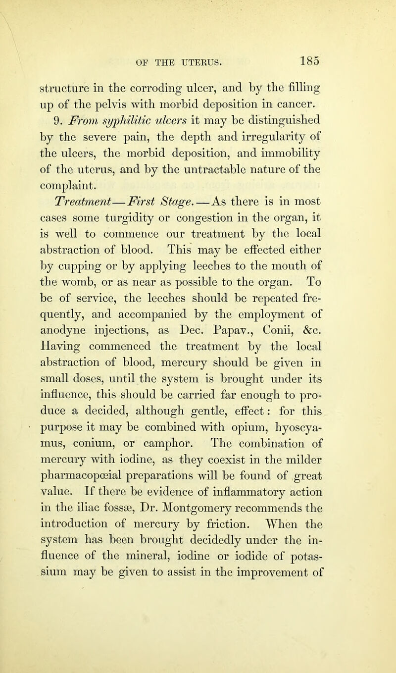 structure in the corroding ulcer, and by the filling up of the pelvis with morbid deposition in cancer. 9. From syphilitic ulcers it may be distinguished by the severe pain, the depth and irregularity of the ulcers, the morbid deposition, and immobility of the uterus, and by the untractable nature of the complaint. Treatment—First Stage.—As there is in most cases some turgidity or congestion in the organ, it is well to commence our treatment by the local abstraction of blood. This may be effected either by cupping or by applying leeches to the mouth of the womb, or as near as possible to the organ. To be of service, the leeches should be repeated fre- quently, and accompanied by the employment of anodyne injections, as Dec. Papav., Conii, &c. Having commenced the treatment by the local abstraction of blood, mercury should be given in small doses, until the system is brought under its influence, this should be carried far enough to pro- duce a decided, although gentle, effect: for this purpose it may be combined with opium, hyoscya- mus, conium, or camphor. The combination of mercury with iodine, as they coexist in the milder pharmacopoeial preparations will be found of great value. If there be evidence of inflammatory action in the iliac fossse, Dr. Montgomery recommends the introduction of mercury by friction. When the system has been brought decidedly under the in- fluence of the mineral, iodine or iodide of potas- sium may be given to assist in the improvement of