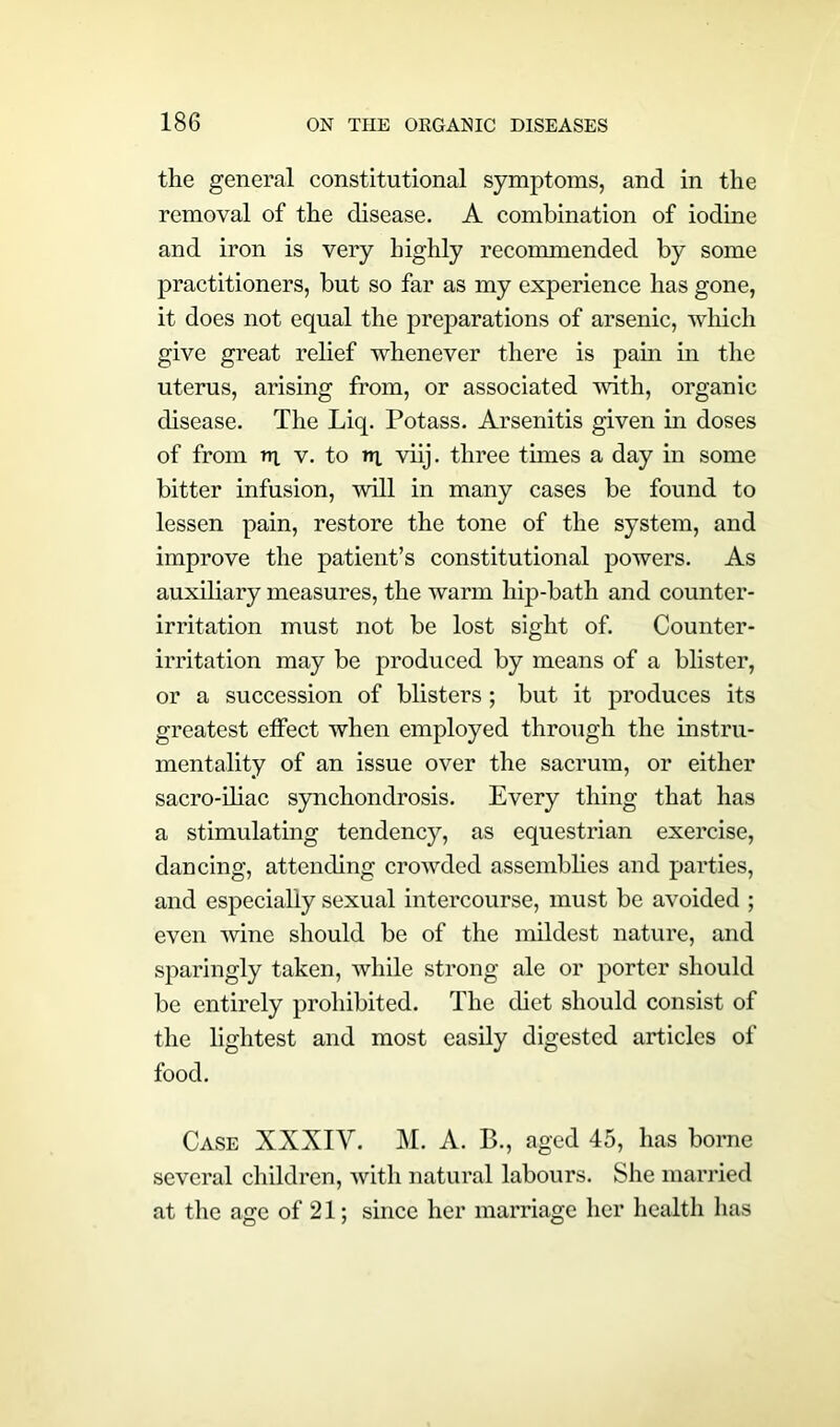the general constitutional symptoms, and in the removal of the disease. A combination of iodine and iron is very highly recommended by some practitioners, but so far as my experience has gone, it does not equal the preparations of arsenic, which give great relief whenever there is pain in the uterus, arising from, or associated with, organic disease. The Liq. Potass. Arsenitis given in doses of from nx v. to ax viij. three times a day in some bitter infusion, will in many cases be found to lessen pain, restore the tone of the system, and improve the patient’s constitutional powers. As auxiliary measures, the warm hip-bath and counter- irritation must not be lost sight of. Counter- irritation may be produced by means of a blister, or a succession of blisters; but it produces its greatest effect when employed through the instru- mentality of an issue over the sacrum, or either sacro-iliac synchondrosis. Every thing that has a stimulating tendency, as equestrian exercise, dancing, attending crowded assemblies and parties, and especially sexual intercourse, must be avoided ; even wine should be of the mildest nature, and sparingly taken, while strong ale or porter should be entirely prohibited. The diet should consist of the lightest and most easily digested articles of food. Case XXXIY. M. A. B., aged 45, has borne several children, with natural labours. She married at the age of 21; since her marriage her health has