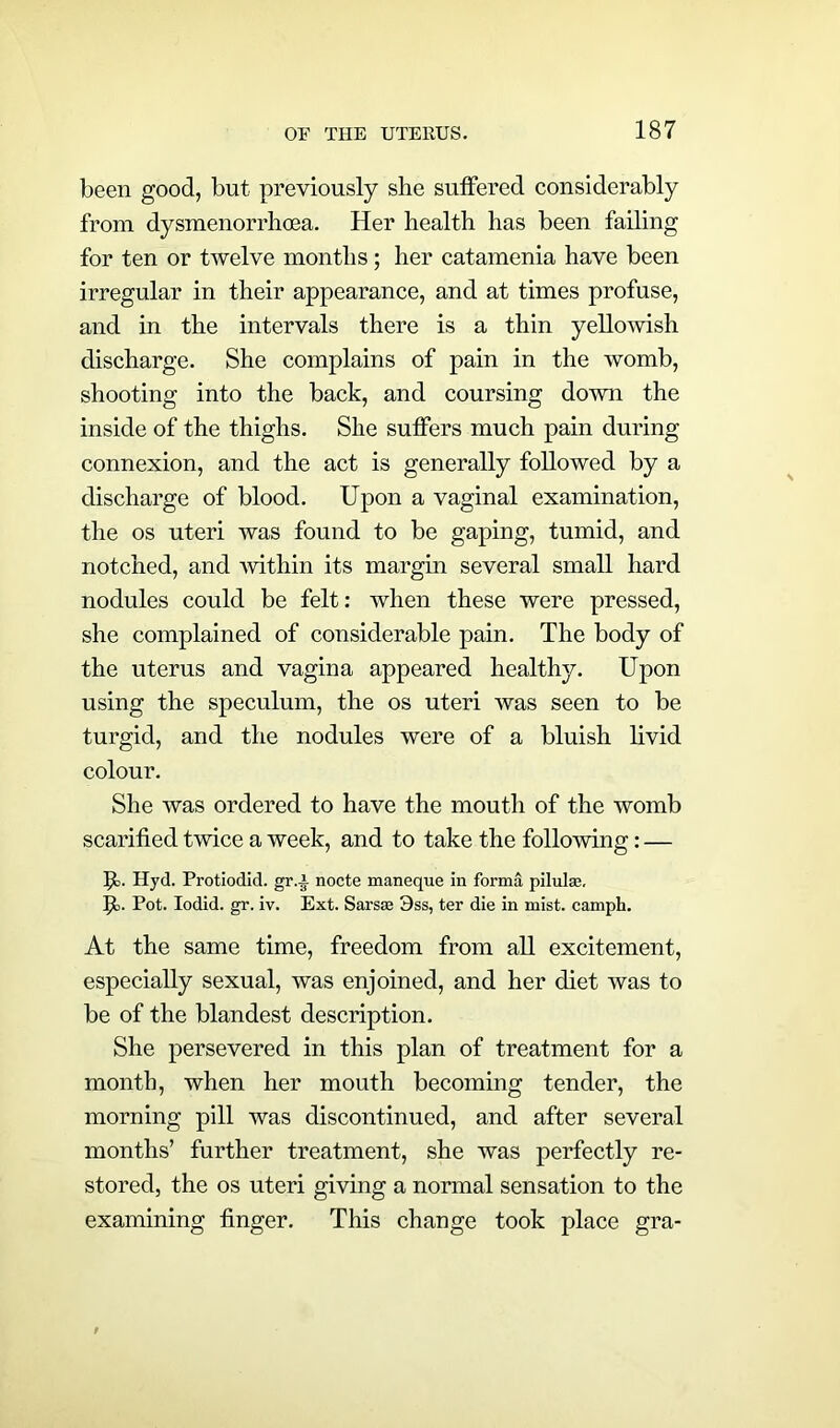 been good, but previously she suffered considerably from dysmenorrhoea. Her health has been failing for ten or twelve months; her catamenia have been irregular in their appearance, and at times profuse, and in the intervals there is a thin yellowish discharge. She complains of pain in the womb, shooting into the back, and coursing down the inside of the thighs. She suffers much pain during connexion, and the act is generally followed by a discharge of blood. Upon a vaginal examination, the os uteri was found to be gaping, tumid, and notched, and ■within its margin several small hard nodules could be felt: when these were pressed, she complained of considerable pain. The body of the uterus and vagina appeared healthy. Upon using the speculum, the os uteri was seen to be turgid, and the nodules were of a bluish livid colour. She was ordered to have the mouth of the womb scarified twice a week, and to take the following: — ft. Hyd. Protiodid. gr.i nocte maneque in forma pilulas, p. Pot. Iodid. gr. iv. Ext. Sarsse 3ss, ter die in mist, camph. At the same time, freedom from all excitement, especially sexual, was enjoined, and her diet was to be of the blandest description. She persevered in this plan of treatment for a month, when her mouth becoming tender, the morning pill was discontinued, and after several months’ further treatment, she was perfectly re- stored, the os uteri giving a normal sensation to the examining finger. This change took place gra-