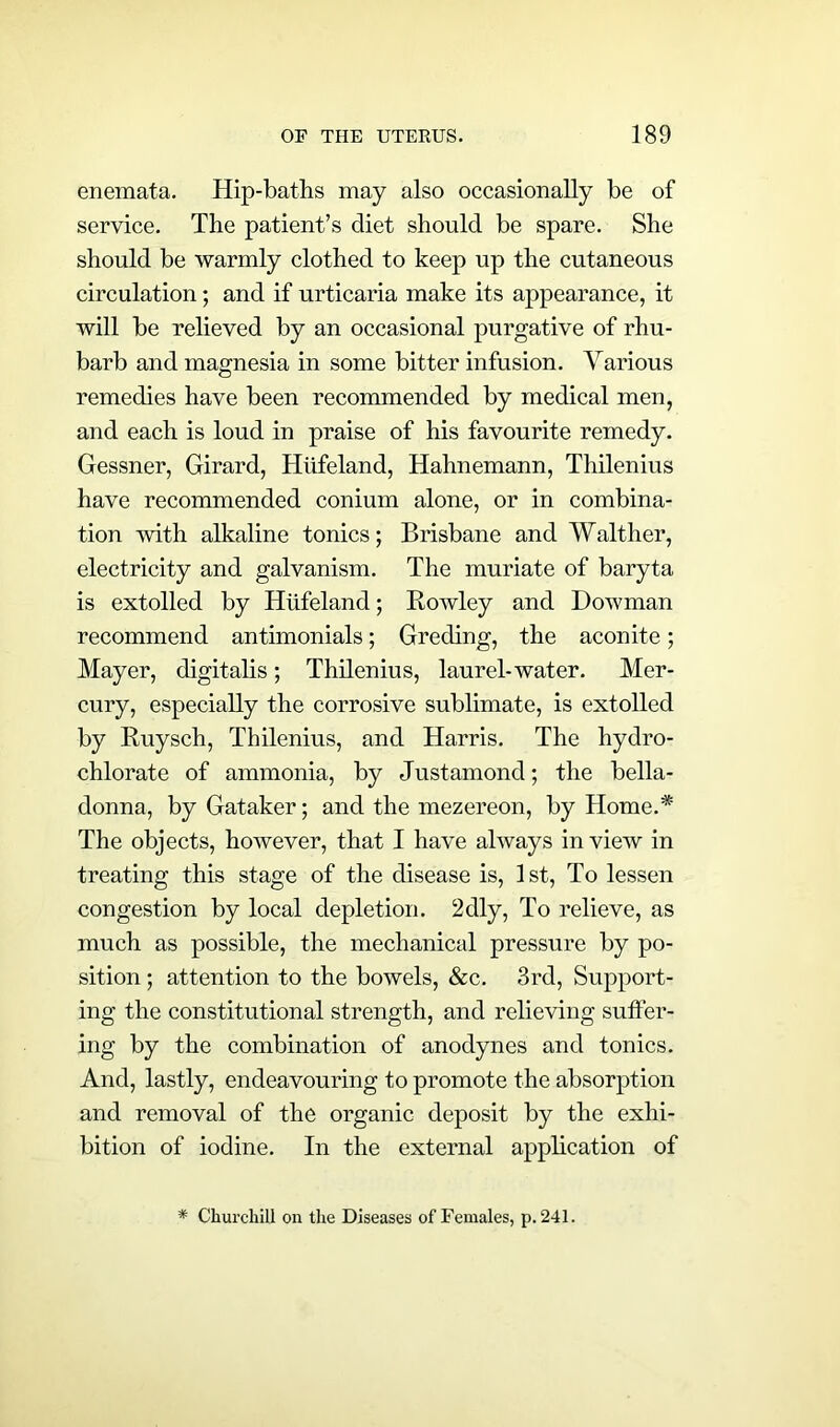 enemata. Hip-baths may also occasionally be of service. The patient’s diet should be spare. She should be warmly clothed to keep up the cutaneous circulation; and if urticaria make its appearance, it will be relieved by an occasional purgative of rhu- barb and magnesia in some bitter infusion. Various remedies have been recommended by medical men, and each is loud in praise of his favourite remedy. Gessner, Girard, Hiifeland, Hahnemann, Thilenius have recommended conium alone, or in combina- tion with alkaline tonics; Brisbane and Walther, electricity and galvanism. The muriate of baryta is extolled by Hiifeland; Rowley and Dowman recommend antimonials; Greeting, the aconite; Mayer, digitalis; Thilenius, laurel-water. Mer- cury, especially the corrosive sublimate, is extolled by Ruysch, Thilenius, and Harris. The hydro- chlorate of ammonia, by Justamond; the bella- donna, by Gataker; and the mezereon, by Home.* The objects, however, that I have always in view in treating this stage of the disease is, 1st, To lessen congestion by local depletion. 2dly, To relieve, as much as possible, the mechanical pressure by po- sition ; attention to the bowels, &c. 3rd, Support- ing the constitutional strength, and relieving suffer- ing by the combination of anodynes and tonics. And, lastly, endeavouring to promote the absorption and removal of the organic deposit by the exhi- bition of iodine. In the external application of * Churchill on the Diseases of Females, p. 241.