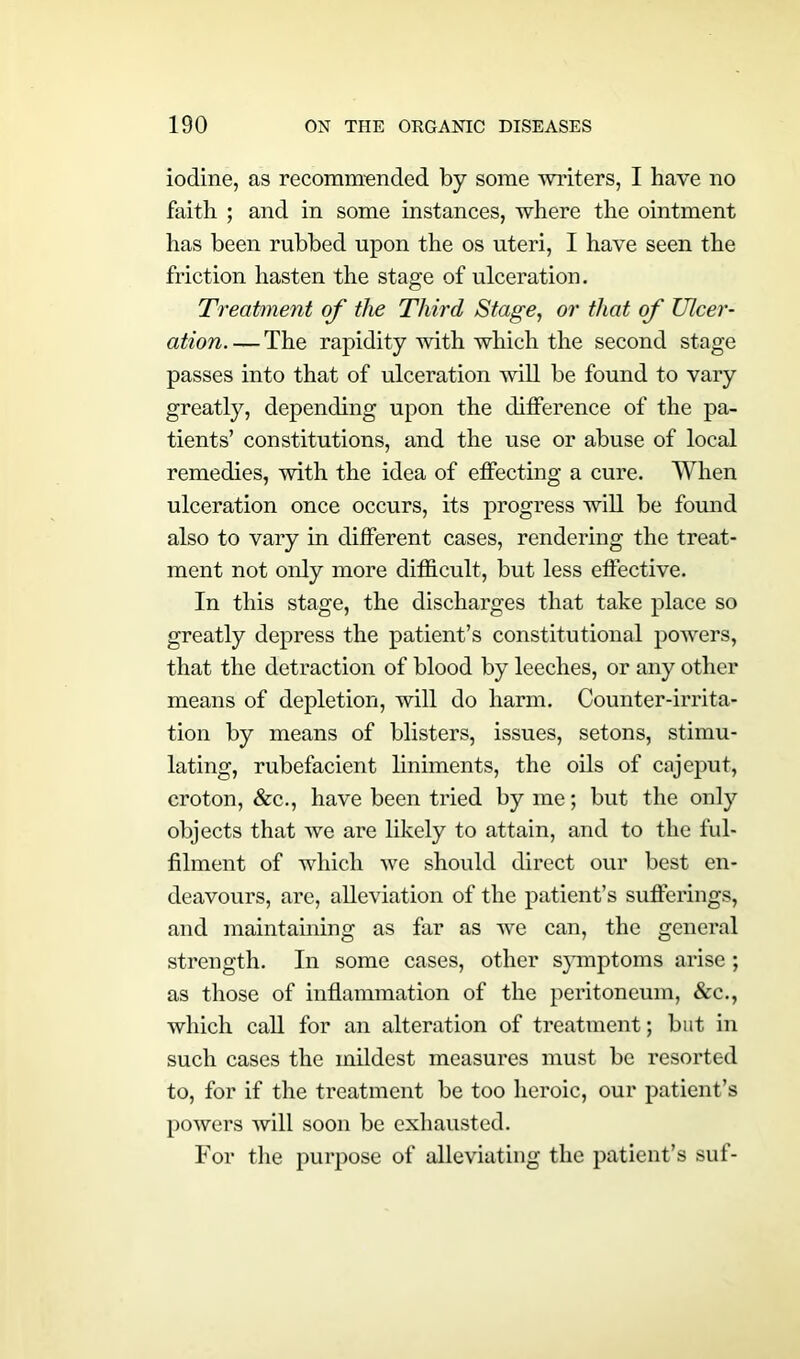 iodine, as recommended by some writers, I have no faitb ; and in some instances, where the ointment has been rubbed upon the os uteri, I have seen the friction hasten the stage of ulceration. Treatment of the Third Stage, or that of Ulcer- ation The rapidity with which the second stage passes into that of ulceration will be found to vary greatly, depending upon the ditference of the pa- tients’ constitutions, and the use or abuse of local remedies, with the idea of effecting a cure. When ulceration once occurs, its progress will be found also to vary in different cases, rendering the treat- ment not only more difficult, but less effective. In this stage, the discharges that take place so greatly depress the patient’s constitutional powers, that the detraction of blood by leeches, or any other means of depletion, will do harm. Counter-irrita- tion by means of blisters, issues, setons, stimu- lating, rubefacient liniments, the oils of cajeput, croton, &c., have been tried by me; but the only objects that we are likely to attain, and to the ful- filment of which we should direct our best en- deavours, are, alleviation of the patient’s sufferings, and maintaining as far as we can, the general strength. In some cases, other symptoms arise; as those of inflammation of the peritoneum, &c., which call for an alteration of treatment; but in such cases the mildest measures must be resorted to, for if the treatment be too heroic, our patient’s powers will soon be exhausted. For the purpose of alleviating the patient’s suf-