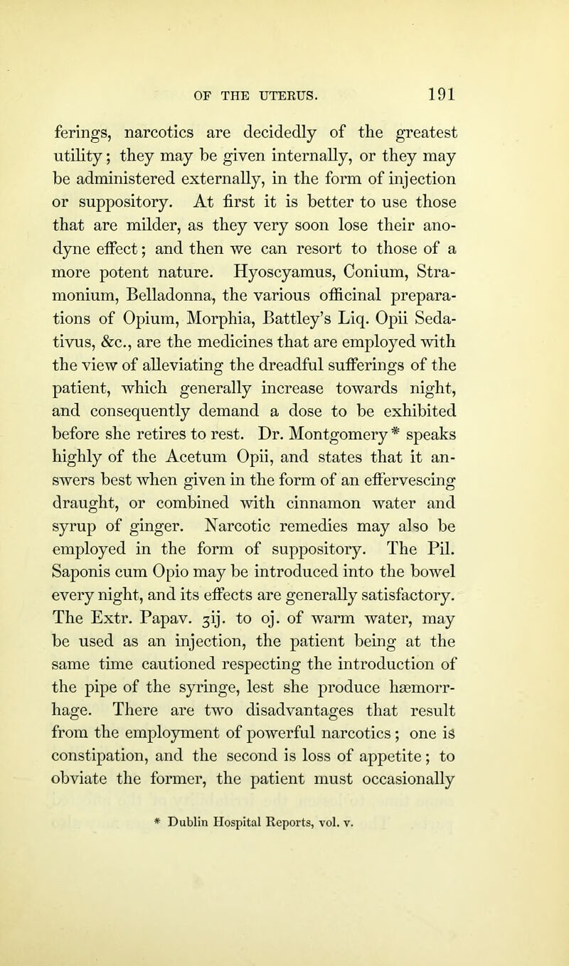 ferings, narcotics are decidedly of the greatest utility; they may be given internally, or they may be administered externally, in the form of injection or suppository. At first it is better to use those that are milder, as they very soon lose their ano- dyne effect; and then we can resort to those of a more potent nature. Hyoscyamus, Conium, Stra- monium, Belladonna, the various officinal prepara- tions of Opium, Morphia, Battley’s Liq. Opii Seda- tivus, &c., are the medicines that are employed with the view of alleviating the dreadful sufferings of the patient, which generally increase towards night, and consequently demand a dose to be exhibited before she retires to rest. Dr. Montgomery * speaks highly of the Acetum Opii, and states that it an- swers best when given in the form of an effervescing draught, or combined with cinnamon water and syrup of ginger. Narcotic remedies may also be employed in the form of suppository. The Pil. Saponis cum Opio may be introduced into the bowel every night, and its effects are generally satisfactory. The Extr. Papav. ^ij. to oj. of warm water, may be used as an injection, the patient being at the same time cautioned respecting the introduction of the pipe of the syringe, lest she produce haemorr- hage. There are two disadvantages that result from the employment of powerful narcotics; one is constipation, and the second is loss of appetite; to obviate the former, the patient must occasionally * Dublin Hospital Reports, vol. v.