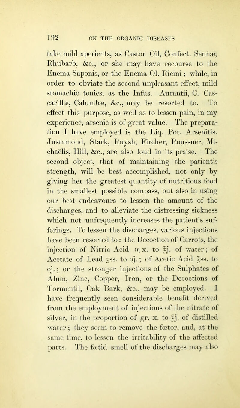 take mild aperients, as Castor Oil, Confect. Sennas, Rhubarb, &c., or she may have recourse to the Enema Saponis, or the Enema 01. Ricini ; while, in order to obviate the second unpleasant effect, mild stomachic tonics, as the Infus. Aurantii, C. Cas- carillie, Calumbac, &c., may be resorted to. To effect this purpose, as well as to lessen pain, in my experience, arsenic is of great value. The prepara- tion I have employed is the Liq. Pot. Arsenitis. Justamond, Stark, Ruysh, Firclier, Roussner, Mi- chaelis, Hill, &c., are also loud in its praise. The second object, that of maintaining the patient’s strength, will be best accomplished, not only by giving her the greatest quantity of nutritious food in the smallest possible compass, but also in using our best endeavours to lessen the amount of the discharges, and to alleviate the distressing sickness which not unfrequently increases the patient’s suf- ferings. To lessen the discharges, various injections have been resorted to: the Decoction of Carrots, the injection of Nitric Acid n;x. to ?j. of water; of Acetate of Lead 5SS. to oj.; of Acetic Acid 5,ss. to oj.; or the stronger injections of the Sulphates of Alum, Zinc, Copper, Iron, or the Decoctions of Tormentil, Oak Bark, Ac., may be employed. I have frequently seen considerable benefit derived from the employment of injections of the nitrate of silver, in the proportion of gr. x. to 5j. of distilled water ; they seem to remove the factor, and, at the same time, to lessen the irritability of the affected parts. The foetid smell of the discharges may also