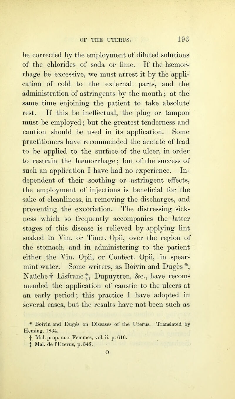 be corrected by the employment of diluted solutions of the chlorides of soda or lime. If the hsemor- rhage be excessive, we must arrest it by the appli- cation of cold to the external parts, and the administration of astringents by the mouth; at the same time enjoining the patient to take absolute rest. If this be ineffectual, the plug or tampon must be employed; but the greatest tenderness and caution should be used in its application. Some practitioners have recommended the acetate of lead to be applied to the surface of the ulcer, in order to restrain the haemorrhage; but of the success of such an application I have had no experience. In- dependent of their soothing or astringent effects, the employment of injections is beneficial for the sake of cleanliness, in removing the discharges, and preventing the excoriation. The distressing sick- ness which so frequently accompanies the latter stages of this disease is relieved by applying lint soaked in Yin. or Tinct. Opii, over the region of the stomach, and in administering to the patient either the Yin. Opii, or Confect. Opii, in spear- mint water. Some writers, as Boivin and Duges *, Naiichef Lisfranc J, Dupuytren, &c., have recom- mended the application of caustic to the ulcers at an early period; this practice I have adopted in several cases, but the results have not been such as * Boivin and Duges on Diseases of tlie Uterus. Translated by Heming, 1834. f Mai. prop, aux Femmes, vol. ii. p. 61G. t Mai. de l’Uterus, p. 345. O