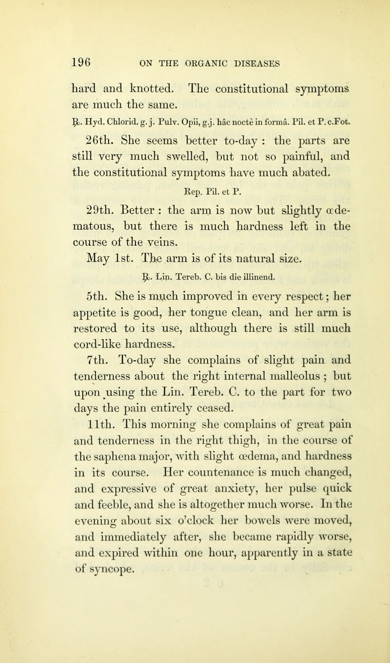 hard and knotted. The constitutional symptoms are much the same. 51. Hyd. Chlorid. g. j. Pulv. Opii, g.j. Me nocte in forma. Pil. et P. c.Fot. 26th. She seems better to-day : the parts are still very much swelled, but not so painful, and the constitutional symptoms have much abated. Rep. Pil. et P. 29th. Better : the arm is now but slightly ccde- matous, but there is much hardness left in the course of the veins. May 1st. The arm is of its natural size. 51. Lin. Tereb. C. bis die illinend. 5th. She is much improved in every respect; her appetite is goad, her tongue clean, and her arm is restored to its use, although there is still much cord-like hardness. 7th. To-day she complains of slight pain and tenderness about the right internal malleolus ; but upon using the Lin. Tereb. C. to the part for two days the pain entirely ceased. 1 ltli. This morning she complains of great pain and tenderness in the right thigh, in the course of the saphena major, with slight oedema, and hardness in its course. Her countenance is much changed, and expressive of great anxiety, her pulse quick and feeble, and she is altogether much worse. In the evening about six o’clock her bowels were moved, and immediately after, she became rapidly worse, and expired within one hour, apparently in a state of syncope.