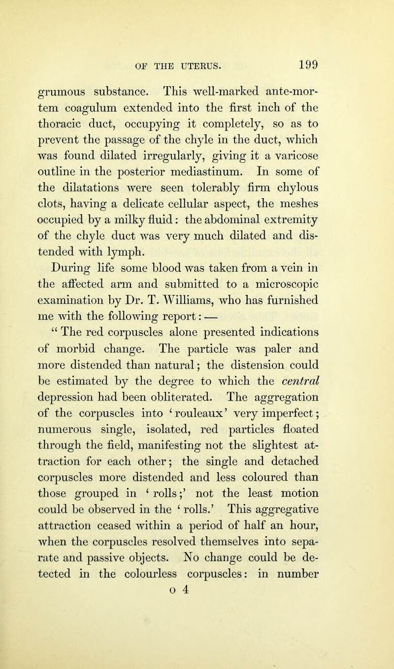 grumous substance. This well-marked ante-mor- tem coagulum extended into the first inch of the thoracic duct, occupying it completely, so as to prevent the passage of the chyle in the duct, which was found dilated irregularly, giving it a varicose outline in the posterior mediastinum. In some of the dilatations were seen tolerably firm chylous clots, having a delicate cellular aspect, the meshes occupied by a milky fluid: the abdominal extremity of the chyle duct was very much dilated and dis- tended with lymph. During life some blood was taken from a vein in the affected arm and submitted to a microscopic examination by Dr. T. Williams, who has furnished me with the following report: — “ The red corpuscles alone presented indications of morbid change. The particle was paler and more distended than natural; the distension could be estimated by the degree to which the central depression had been obliterated. The aggregation of the corpuscles into ‘ rouleaux ’ very imperfect; numerous single, isolated, red particles floated through the field, manifesting not the slightest at- traction for each other; the single and detached corpuscles more distended and less coloured than those grouped in ‘ rollsnot the least motion could be observed in the ‘ rolls.’ This aggregative attraction ceased within a period of half an hour, when the corpuscles resolved themselves into sepa- rate and passive objects. No change could be de- tected in the colourless corpuscles: in number