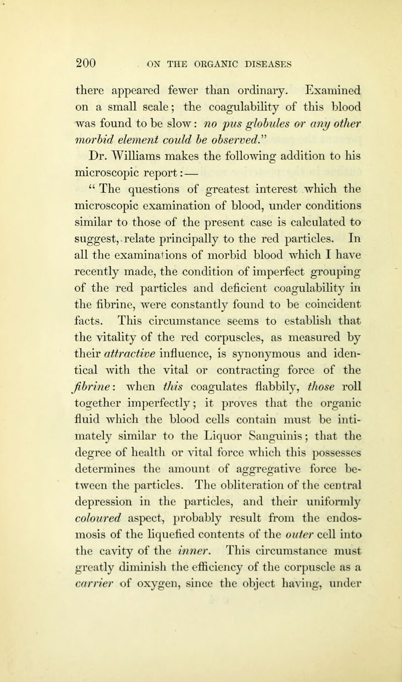 there appeared fewer than ordinary. Examined on a small scale; the coagulability of this blood was found to be slow: no pus globules or any other morbid element could be observed Dr. Williams makes the following addition to his microscopic report: — “ The questions of greatest interest which the microscopic examination of blood, under conditions similar to those of the present case is calculated to suggest, • relate principally to the red particles. In all the examinations of morbid blood which I have recently made, the condition of imperfect grouping of the red particles and deficient coagulability in the fibrine, were constantly found to be coincident facts. This circumstance seems to establish that the vitality of the red corpuscles, as measured by their attractive influence, is synonymous and iden- tical with the vital or contracting force of the fibrine: when this coagulates flabbily, those roll together imperfectly; it proves that the organic fluid which the blood cells contain must be inti- mately similar to the Liquor Sanguinis; that the degree of health or vital force which this possesses determines the amount of aggregative force be- tween the particles. The obliteration of the central depression in the particles, and their uniformly coloured aspect, probably result from the endos- mosis of the liquefied contents of the outer cell into the cavity of the inner. This circumstance must greatly diminish the efiiciency of the corpuscle as a carrier of oxygen, since the object having, under
